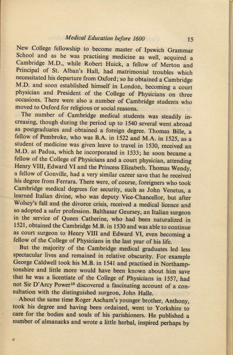 New College fellowship to become master of Ipswich Grammar School and as he was practising medicine as well, acquired a Cambridge M.D., while Robert Huick, a fellow of Merton and Principal of St. Alban's Hall, had matrimonial troubles which necessitated his departure from Oxford ; so he obtained a Cambridge M.D. and soon established himself in London, becoming a court physician and President of the College of Physicians on three occasions. There were also a number of Cambridge students who moved to Oxford for religious or social reasons. The number of Cambridge medical students was steadily in creasing, though during the period up to 1540 several went abroad as postgraduates and obtained a foreign degree. Thomas Bille, a fellow of Pembroke, who was B.A. in 1522 and M.A. in 1525, as a student of medicine was given leave to travel in 1530, received an M.D. at Padua, which he incorporated in 1533; he soon became a fellow of the College of Physicians and a court physician, attending Henry VIII, Edward VI and the Princess Elizabeth. Thomas Wendy, a fellow of Gonville, had a very similar career save that he received his degree from Ferrara. There were, of course, foreigners who took Cambridge medical degrees for security, such as John Venetus, a learned Italian divine, who was deputy Vice-Chancellor, but after Wolsey's fall and the divorce crisis, received a medical licence and so adopted a safer profession. Balthasar Geursey, an Italian surgeon in the service of Queen Catherine, who had been naturalized in 1521, obtained the Cambridge M.B. in 1530 and was able to continue as court surgeon to Henry VIII and Edward VI, even becoming a fellow of the College of Physicians in the last year of his life. But the majority of the Cambridge medical graduates led less spectacular lives and remained in relative obscurity. For example George Caldwell took his M.B. in 1541 and practised in Northamp tonshire and little more would have been known about him save that he was a licentiate of the College of Physicians in 1557, had not Sir D'Arcy Power 10 discovered a fascinating account of a con sultation with the distinguished surgeon, John Halle. About the same time Roger Ascham's younger brother, Anthony, took his degree and having been ordained, went to Yorkshire to care for the bodies and souls of his parishioners. He published a number of almanacks and wrote a little herbal, inspired perhaps by