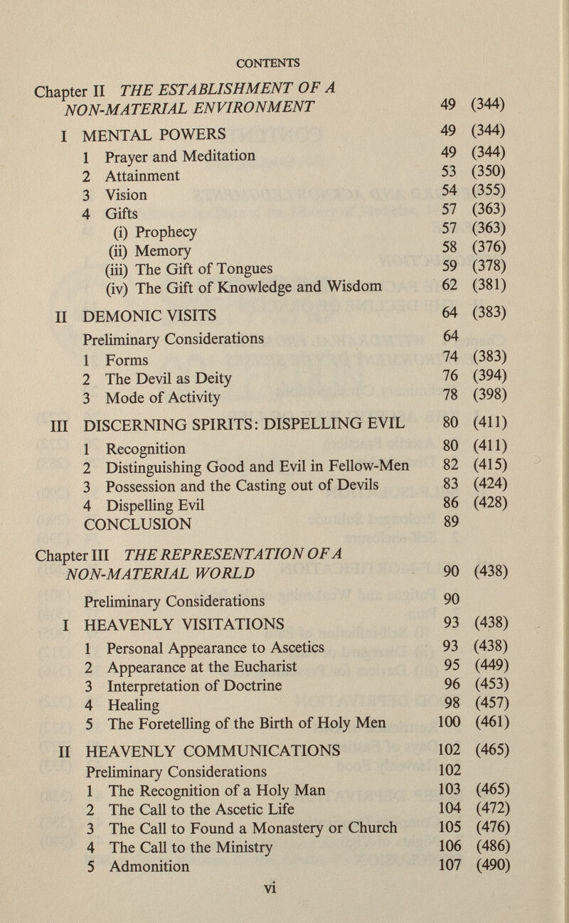 Chapter II THE ESTABLISHMENT OF A NON-MATERIAL ENVIRONMENT 49 (344) I MENTAL POWERS 49 (344) 1 Prayer and Meditation 49 (344) 2 Attainment 53 (350) 3 Vision 54 (355) 4 Gifts 57 (363) (i) Prophecy 57 (363) (ii) Memory 58 (376) (in) The Gift of Tongues 59 (378) (iv) The Gift of Knowledge and Wisdom 62 (381) II DEMONIC VISITS 64 (383) Preliminary Considerations 64 1 Forms 74 (383) 2 The Devil as Deity 76 (394) 3 Mode of Activity 78 (398) III DISCERNING SPIRITS: DISPELLING EVIL 80 (411) 1 Recognition 80 (411) 2 Distinguishing Good and Evil in Fellow-Men 82 (415) 3 Possession and the Casting out of Devils 83 (424) 4 Dispelling Evil 86 (428) CONCLUSION 89 Chapter III THE REPRESENTA TION OF A NON-MATERIAL WORLD 90 (438) Preliminary Considerations 90 I HEAVENLY VISITATIONS 93 (438) 1 Personal Appearance to Ascetics 93 (438) 2 Appearance at the Eucharist 95 (449) 3 Interpretation of Doctrine 96 (453) 4 Healing 98 (457) 5 The Foretelling of the Birth of Holy Men 100 (461) II HEAVENLY COMMUNICATIONS 102 (465) Preliminary Considerations 102 1 The Recognition of a Holy Man 103 (465) 2 The Call to the Ascetic Life 104 (472) 3 The Call to Found a Monastery or Church 105 (476) 4 The Call to the Ministry 106 (486) 5 Admonition 107 (490) vi