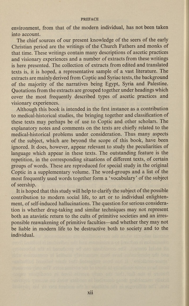 environment, from that of the modern individual, has not been taken into account. The chief sources of our present knowledge of the seers of the early Christian period are the writings of the Church Fathers and monks of that time. These writings contain many descriptions of ascetic practices and visionary experiences and a number of extracts from these writings is here presented. The collection of extracts from edited and translated texts is, it is hoped, a representative sample of a vast literature. The extracts are mainly derived from Coptic and Syriac texts, the background of the majority of the narratives being Egypt, Syria and Palestine. Quotations from the extracts are grouped together under headings which cover the most frequently described types of ascetic practices and visionary experiences. Although this book is intended in the first instance as a contribution to medical-historical studies, the bringing together and classification of these texts may perhaps be of use to Coptic and other scholars. The explanatory notes and comments on the texts are chiefly related to the medical-historical problems under consideration. Thus many aspects of the subject, which are beyond the scope of this book, have been ignored. It does, however, appear relevant to study the peculiarities of language which appear in these texts. The outstanding feature is the repetition, in the corresponding situations of different texts, of certain groups of words. These are reproduced for special study in the original Coptic in a supplementary volume. The word-groups and a list of the most frequently used words together form a 'vocabulary' of the subject of seership. It is hoped that this study will help to clarify the subject of the possible contribution to modern social life, to art or to individual enlighten ment, of self-induced hallucinations. The question for serious considera tion is whether drug-taking and similar techniques may not represent both an atavistic return to the cults of primitive societies and an irres ponsible reawakening of primitive faculties—and whether they may not be liable in modern life to be destructive both to society and to the individual.