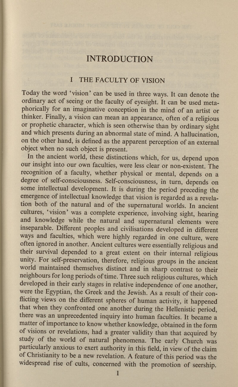 INTRODUCTION I THE FACULTY OF VISION Today the word 'vision' can be used in three ways. It can denote the ordinary act of seeing or the faculty of eyesight. It can be used meta phorically for an imaginative conception in the mind of an artist or thinker. Finally, a vision can mean an appearance, often of a religious or prophetic character, which is seen otherwise than by ordinary sight and which presents during an abnormal state of mind. A hallucination, on the other hand, is defined as the apparent perception of an external object when no such object is present. In the ancient world, these distinctions which, for us, depend upon our insight into our own faculties, were less clear or non-existent. The recognition of a faculty, whether physical or mental, depends on a degree of self-consciousness. Self-consciousness, in turn, depends on some intellectual development. It is during the period preceding the emergence of intellectual knowledge that vision is regarded as a revela tion both of the natural and of the supernatural worlds. In ancient cultures, 'vision' was a complete experience, involving sight, hearing and knowledge while the natural and supernatural elements were inseparable. Different peoples and civilisations developed in different ways and faculties, which were highly regarded in one culture, were often ignored in another. Ancient cultures were essentially religious and their survival depended to a great extent on their internal religious unity. For self-preservation, therefore, religious groups in the ancient world maintained themselves distinct and in sharp contrast to then- neighbours for long periods of time. Three such religious cultures, which developed in their early stages in relative independence of one another, were the Egyptian, the Greek and the Jewish. As a result of their con flicting views on the different spheres of human activity, it happened that when they confronted one another during the Hellenistic period, there was an unprecedented inquiry into human faculties. It became a matter of importance to know whether knowledge, obtained in the form of visions or revelations, had a greater validity than that acquired by study of the world of natural phenomena. The early Church was particularly anxious to exert authority in this field, in view of the claim of Christianity to be a new revelation. A feature of this period was the widespread rise of cults, concerned with the promotion of seership.