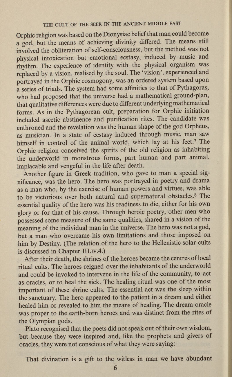 Orphic religion was based on the Dionysiac belief that man could become a god, but the means of achieving divinity differed. The means still involved the obliteration of self-consciousness, but the method was not physical intoxication but emotional ecstasy, induced by music and rhythm. The experience of identity with the physical organism was replaced by a vision, realised by the soul. The ' vision ', experienced and portrayed in the Orphic cosmogony, was an ordered system based upon a series of triads. The system had some affinities to that of Pythagoras, who had proposed that the universe had a mathematical ground-plan, that qualitative differences were due to different underlying mathematical forms. As in the Pythagorean cult, preparation for Orphic initiation included ascetic abstinence and purification rites. The candidate was enthroned and the revelation was the human shape of the god Orpheus, as musician. In a state of ecstasy induced through music, man saw himself in control of the animal world, which lay at his feet. 7 The Orphic religion conceived the spirits of the old religion as inhabiting the underworld in monstrous forms, part human and part animal, implacable and vengeful in the life after death. Another figure in Greek tradition, who gave to man a special sig nificance, was the hero. The hero was portrayed in poetry and drama as a man who, by the exercise of human powers and virtues, was able to be victorious over both natural and supernatural obstacles. 8 The essential quality of the hero was his readiness to die, either for his own glory or for that of his cause. Through heroic poetry, other men who possessed some measure of the same qualities, shared in a vision of the meaning of the individual man in the universe. The hero was not a god, but a man who overcame his own limitations and those imposed on him by Destiny. (The relation of the hero to the Hellenistic solar cults is discussed in Chapter III.iv.4.) After their death, the shrines of the heroes became the centres of local ritual cults. The heroes reigned over the inhabitants of the underworld and could be invoked to intervene in the life of the community, to act as oracles, or to heal the sick. The healing ritual was one of the most important of these shrine cults. The essential act was the sleep within the sanctuary. The hero appeared to the patient in a dream and either healed him or revealed to him the means of healing. The dream oracle was proper to the earth-born heroes and was distinct from the rites of the Olympian gods. Plato recognised that the poets did not speak out of their own wisdom, but because they were inspired and, like the prophets and givers of oracles, they were not conscious of what they were saying : That divination is a gift to the witless in man we have abundant