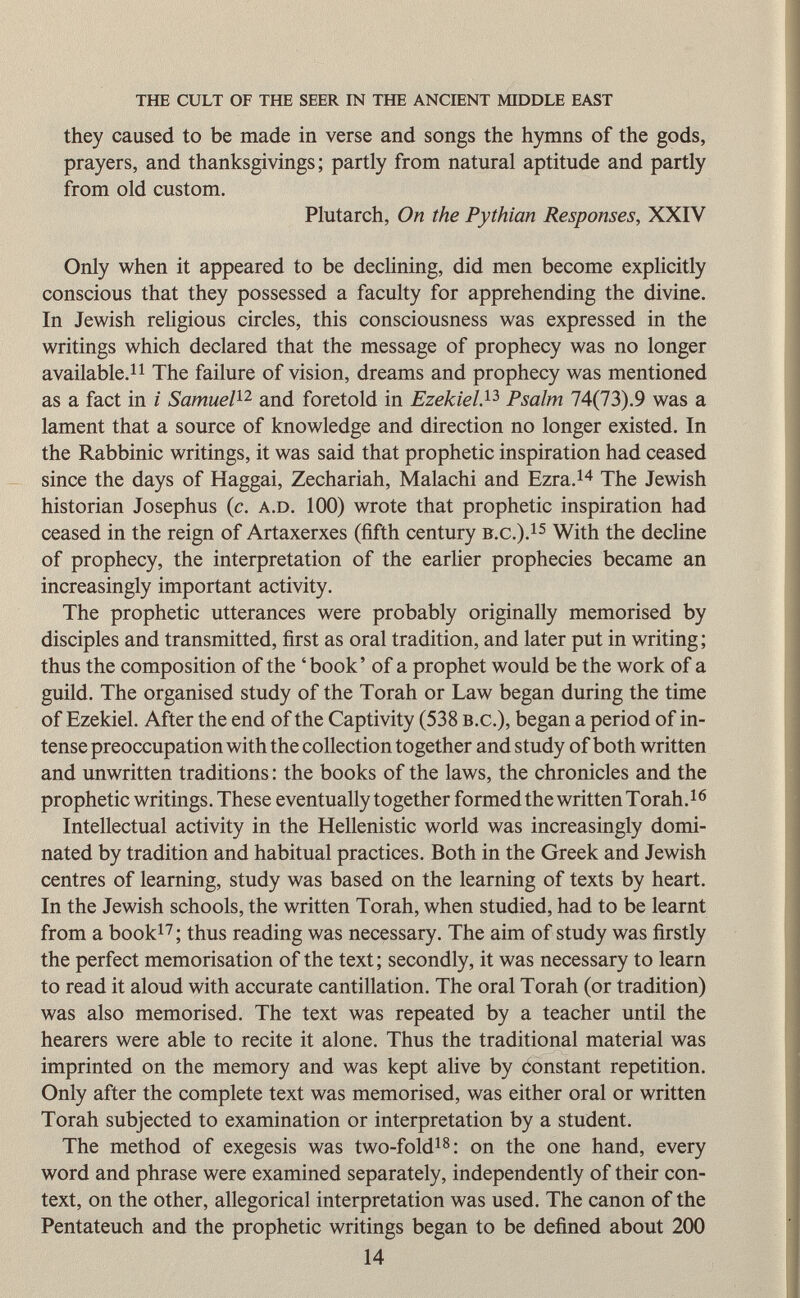 the cult of the seer in the ancient middle east they caused to be made in verse and songs the hymns of the gods, prayers, and thanksgivings; partly from natural aptitude and partly from old custom. Plutarch, On the Pythian Responses, XXIY Only when it appeared to be declining, did men become explicitly conscious that they possessed a faculty for apprehending the divine. In Jewish religious circles, this consciousness was expressed in the writings which declared that the message of prophecy was no longer available. 11 The failure of vision, dreams and prophecy was mentioned as a fact in i Samuel 12 and foretold in Ezekiel, 13 Psalm 74(73).9 was a lament that a source of knowledge and direction no longer existed. In the Rabbinic writings, it was said that prophetic inspiration had ceased since the days of Haggai, Zechariah, Malachi and Ezra. 14 The Jewish historian Josephus (c. a.d . 100) wrote that prophetic inspiration had ceased in the reign of Artaxerxes (fifth century b.c .). 15 With the decline of prophecy, the interpretation of the earlier prophecies became an increasingly important activity. The prophetic utterances were probably originally memorised by disciples and transmitted, first as oral tradition, and later put in writing ; thus the composition of the 'book' of a prophet would be the work of a guild. The organised study of the Torah or Law began during the time of Ezekiel. After the end of the Captivity (538 b.c .), began a period of in tense preoccupation with the collection together and study of both written and unwritten traditions : the books of the laws, the chronicles and the prophetic writings. These eventually together formed the written Torah. 16 Intellectual activity in the Hellenistic world was increasingly domi nated by tradition and habitual practices. Both in the Greek and Jewish centres of learning, study was based on the learning of texts by heart. In the Jewish schools, the written Torah, when studied, had to be learnt from a book 17 ; thus reading was necessary. The aim of study was firstly the perfect memorisation of the text; secondly, it was necessary to learn to read it aloud with accurate cantillation. The oral Torah (or tradition) was also memorised. The text was repeated by a teacher until the hearers were able to recite it alone. Thus the traditional material was imprinted on the memory and was kept alive by constant repetition. Only after the complete text was memorised, was either oral or written Torah subjected to examination or interpretation by a student. The method of exegesis was two-fold 18 : on the one hand, every word and phrase were examined separately, independently of their con text, on the other, allegorical interpretation was used. The canon of the Pentateuch and the prophetic writings began to be defined about 200