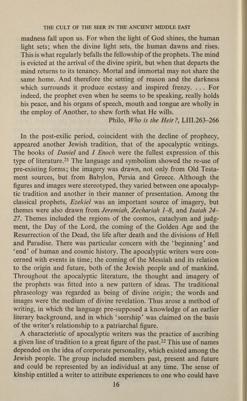 madness fall upon us. For when the light of God shines, the human light sets; when the divine light sets, the human dawns and rises. This is what regularly befalls the fellowship of the prophets. The mind is evicted at the arrival of the divine spirit, but when that departs the mind returns to its tenancy. Mortal and immortal may not share the same home. And therefore the setting of reason and the darkness which surrounds it produce ecstasy and inspired frenzy. ... For indeed, the prophet even when he seems to be speaking, really holds his peace, and his organs of speech, mouth and tongue are wholly in the employ of Another, to shew forth what He wills. Philo, Who is the Heir?, LIII.263-266 In the post-exilic period, coincident with the decline of prophecy, appeared another Jewish tradition, that of the apocalyptic writings. The books of Daniel and I Enoch were the fullest expression of this type of literature. 21 The language and symbolism showed the re-use of pre-existing forms; the imagery was drawn, not only from Old Testa ment sources, but from Babylon, Persia and Greece. Although the figures and images were stereotyped, they varied between one apocalyp tic tradition and another in their manner of presentation. Among the classical prophets, Ezekiel was an important source of imagery, but themes were also drawn from Jeremiah, Zechariah 1-8, and Isaiah 24- 27. Themes included the regions of the cosmos, cataclysm and judg ment, the Day of the Lord, the coming of the Golden Age and the Resurrection of the Dead, the life after death and the divisions of Hell and Paradise. There was particular concern with the 'beginning' and 'end' of human and cosmic history. The apocalyptic writers were con cerned with events in time ; the coming of the Messiah and its relation to the origin and future, both of the Jewish people and of mankind. Throughout the apocalyptic literature, the thought and imagery of the prophets was fitted into a new pattern of ideas. The traditional phraseology was regarded as being of divine origin; the words and images were the medium of divine revelation. Thus arose a method of writing, in which the language pre-supposed a knowledge of an earlier literary background, and in which 'seership' was claimed on the basis of the writer's relationship to a patriarchal figure. A characteristic of apocalyptic writers was the practice of ascribing a given line of tradition to a great figure of the past. 22 This use of names depended on the idea of corporate personality, which existed among the Jewish people. The group included members past, present and future and could be represented by an individual at any time. The sense of kinship entitled a writer to attribute experiences to one who could have