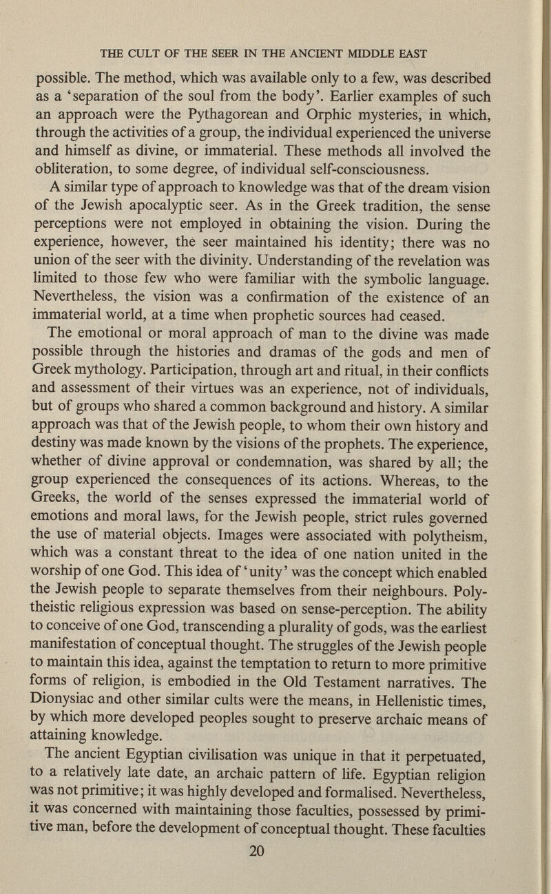 possible. The method, which was available only to a few, was described as a 'separation of the soul from the body'. Earlier examples of such an approach were the Pythagorean and Orphic mysteries, in which, through the activities of a group, the individual experienced the universe and himself as divine, or immaterial. These methods all involved the obliteration, to some degree, of individual self-consciousness. A similar type of approach to knowledge was that of the dream vision of the Jewish apocalyptic seer. As in the Greek tradition, the sense perceptions were not employed in obtaining the vision. During the experience, however, the seer maintained his identity; there was no union of the seer with the divinity. Understanding of the revelation was limited to those few who were familiar with the symbolic language. Nevertheless, the vision was a confirmation of the existence of an immaterial world, at a time when prophetic sources had ceased. The emotional or moral approach of man to the divine was made possible through the histories and dramas of the gods and men of Greek mythology. Participation, through art and ritual, in their conflicts and assessment of their virtues was an experience, not of individuals, but of groups who shared a common background and history. A similar approach was that of the Jewish people, to whom their own history and destiny was made known by the visions of the prophets. The experience, whether of divine approval or condemnation, was shared by all; the group experienced the consequences of its actions. Whereas, to the Greeks, the world of the senses expressed the immaterial world of emotions and moral laws, for the Jewish people, strict rules governed the use of material objects. Images were associated with polytheism, which was a constant threat to the idea of one nation united in the worship of one God. This idea of 'unity ' was the concept which enabled the Jewish people to separate themselves from their neighbours. Poly theistic religious expression was based on sense-perception. The ability to conceive of one God, transcending a plurality of gods, was the earliest manifestation of conceptual thought. The struggles of the Jewish people to maintain this idea, against the temptation to return to more primitive forms of religion, is embodied in the Old Testament narratives. The Dionysiac and other similar cults were the means, in Hellenistic times, by which more developed peoples sought to preserve archaic means of attaining knowledge. The ancient Egyptian civilisation was unique in that it perpetuated, to a relatively late date, an archaic pattern of life. Egyptian religion was not primitive ; it was highly developed and formalised. Nevertheless, it was concerned with maintaining those faculties, possessed by primi tive man, before the development of conceptual thought. These faculties