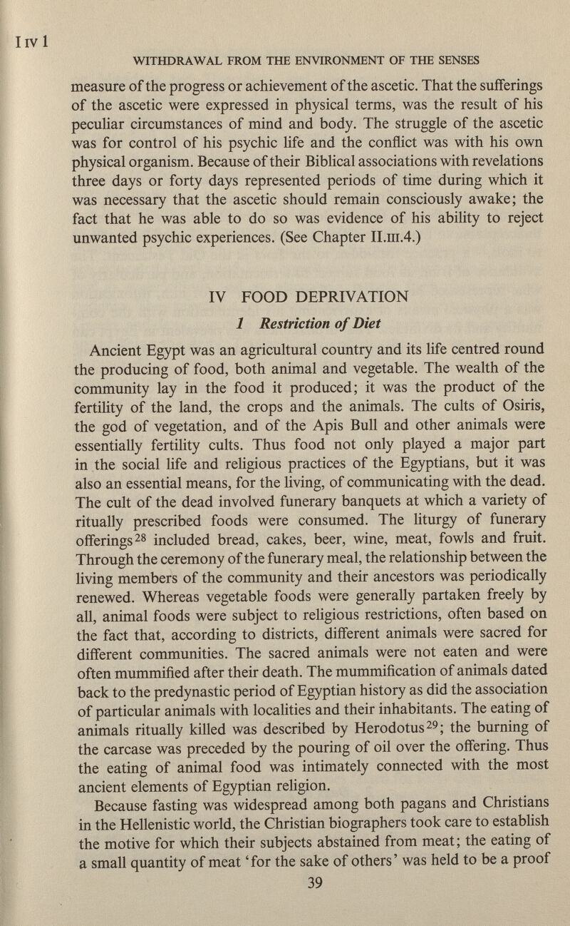 I ivi WITHDRAWAL FROM THE ENVIRONMENT OF THE SENSES measure of the progress or achievement of the ascetic. That the sufferings of the ascetic were expressed in physical terms, was the result of his peculiar circumstances of mind and body. The struggle of the ascetic was for control of his psychic life and the conflict was with his own physical organism. Because of their Biblical associations with revelations three days or forty days represented periods of time during which it was necessary that the ascetic should remain consciously awake; the fact that he was able to do so was evidence of his ability to reject unwanted psychic experiences. (See Chapter II.ra.4.) IV FOOD DEPRIVATION 1 Restriction of Diet Ancient Egypt was an agricultural country and its life centred round the producing of food, both animal and vegetable. The wealth of the community lay in the food it produced; it was the product of the fertility of the land, the crops and the animals. The cults of Osiris, the god of vegetation, and of the Apis Bull and other animals were essentially fertility cults. Thus food not only played a major part in the social life and religious practices of the Egyptians, but it was also an essential means, for the living, of communicating with the dead. The cult of the dead involved funerary banquets at which a variety of ritually prescribed foods were consumed. The liturgy of funerary offerings 28 included bread, cakes, beer, wine, meat, fowls and fruit. Through the ceremony of the funerary meal, the relationship between the living members of the community and their ancestors was periodically renewed. Whereas vegetable foods were generally partaken freely by all, animal foods were subject to religious restrictions, often based on the fact that, according to districts, different animals were sacred for different communities. The sacred animals were not eaten and were often mummified after their death. The mummification of animals dated back to the predynastic period of Egyptian history as did the association of particular animals with localities and their inhabitants. The eating of animals ritually killed was described by Herodotus 29 ; the burning of the carcase was preceded by the pouring of oil over the offering. Thus the eating of animal food was intimately connected with the most ancient elements of Egyptian religion. Because fasting was widespread among both pagans and Christians in the Hellenistic world, the Christian biographers took care to establish the motive for which their subjects abstained from meat; the eating of a small quantity of meat 'for the sake of others' was held to be a proof 39