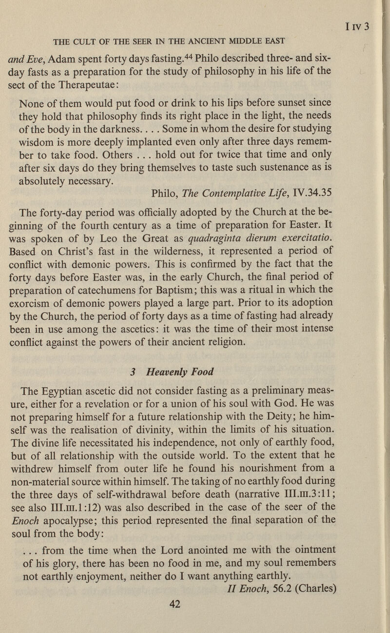 and Eve, Adam spent forty days fasting. 44 Philo described three- and six- day fasts as a preparation for the study of philosophy in his life of the sect of the Therapeutae : None of them would put food or drink to his lips before sunset since they hold that philosophy finds its right place in the light, the needs of the body in the darkness.. . . Some in whom the desire for studying wisdom is more deeply implanted even only after three days remem ber to take food. Others . .. hold out for twice that time and only after six days do they bring themselves to taste such sustenance as is absolutely necessary. Philo, The Contemplative Life, IV.34.35 The forty-day period was officially adopted by the Church at the be ginning of the fourth century as a time of preparation for Easter. It was spoken of by Leo the Great as quadraginta dierum exercitatio. Based on Christ's fast in the wilderness, it represented a period of conflict with demonic powers. This is confirmed by the fact that the forty days before Easter was, in the early Church, the final period of preparation of catechumens for Baptism; this was a ritual in which the exorcism of demonic powers played a large part. Prior to its adoption by the Church, the period of forty days as a time of fasting had already been in use among the ascetics : it was the time of their most intense conflict against the powers of their ancient religion. 3 Heavenly Food The Egyptian ascetic did not consider fasting as a preliminary meas ure, either for a revelation or for a union of his soul with God. He was not preparing himself for a future relationship with the Deity; he him self was the realisation of divinity, within the limits of his situation. The divine life necessitated his independence, not only of earthly food, but of all relationship with the outside world. To the extent that he withdrew himself from outer life he found his nourishment from a non-material source within himself. The taking of no earthly food during the three days of self-withdrawal before death (narrative III.ni.3:11 ; see also III.m.1:12) was also described in the case of the seer of the Enoch apocalypse; this period represented the final separation of the soul from the body : . .. from the time when the Lord anointed me with the ointment of his glory, there has been no food in me, and my soul remembers not earthly enjoyment, neither do I want anything earthly. II Enoch, 56.2 (Charles)