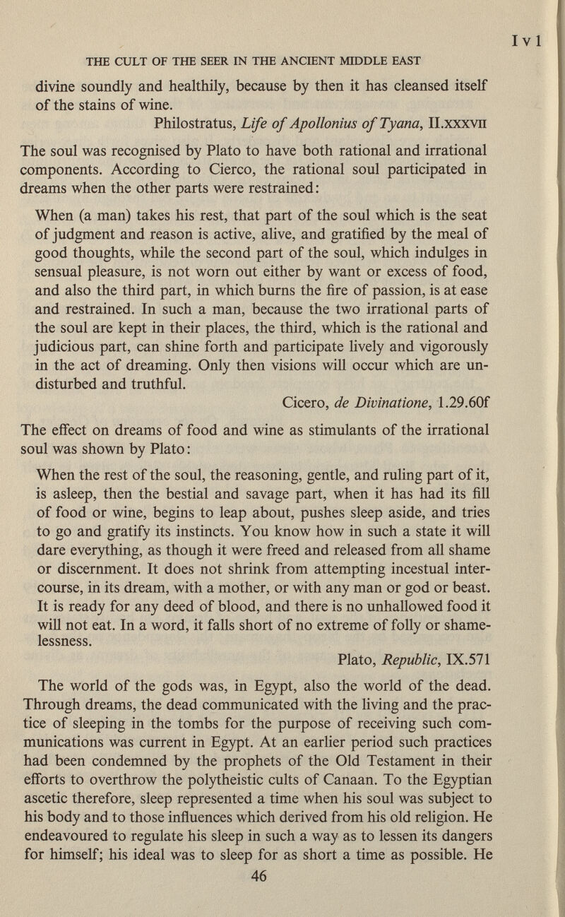 divine soundly and healthily, because by then it has cleansed itself of the stains of wine. Philostratus, Life of Apollonius of Tyana, II.xxxvn The soul was recognised by Plato to have both rational and irrational components. According to Cierco, the rational soul participated in dreams when the other parts were restrained: When (a man) takes his rest, that part of the soul which is the seat of judgment and reason is active, alive, and gratified by the meal of good thoughts, while the second part of the soul, which indulges in sensual pleasure, is not worn out either by want or excess of food, and also the third part, in which burns the fire of passion, is at ease and restrained. In such a man, because the two irrational parts of the soul are kept in their places, the third, which is the rational and judicious part, can shine forth and participate lively and vigorously in the act of dreaming. Only then visions will occur which are un disturbed and truthful. Cicero, de Divinatione, 1.29.60f The effect on dreams of food and wine as stimulants of the irrational soul was shown by Plato : When the rest of the soul, the reasoning, gentle, and ruling part of it, is asleep, then the bestial and savage part, when it has had its fill of food or wine, begins to leap about, pushes sleep aside, and tries to go and gratify its instincts. You know how in such a state it will dare everything, as though it were freed and released from all shame or discernment. It does not shrink from attempting incestual inter course, in its dream, with a mother, or with any man or god or beast. It is ready for any deed of blood, and there is no unhallowed food it will not eat. In a word, it falls short of no extreme of folly or shame- lessness. Plato, Republic, IX.571 The world of the gods was, in Egypt, also the world of the dead. Through dreams, the dead communicated with the living and the prac tice of sleeping in the tombs for the purpose of receiving such com munications was current in Egypt. At an earlier period such practices had been condemned by the prophets of the Old Testament in their efforts to overthrow the polytheistic cults of Canaan. To the Egyptian ascetic therefore, sleep represented a time when his soul was subject to his body and to those influences which derived from his old religion. He endeavoured to regulate his sleep in such a way as to lessen its dangers for himself; his ideal was to sleep for as short a time as possible. He