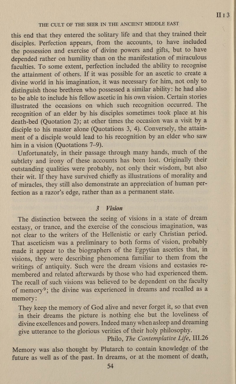 this end that they entered the solitary life and that they trained their disciples. Perfection appears, from the accounts, to have included the possession and exercise of divine powers and gifts, but to have depended rather on humility than on the manifestation of miraculous faculties. To some extent, perfection included the ability to recognise the attainment of others. If it was possible for an ascetic to create a divine world in his imagination, it was necessary for him, not only to distinguish those brethren who possessed a similar ability: he had also to be able to include his fellow ascetic in his own vision. Certain stories illustrated the occasions on which such recognition occurred. The recognition of an elder by his disciples sometimes took place at his death-bed (Quotation 2); at other times the occasion was a visit by a disciple to his master alone (Quotations 3, 4). Conversely, the attain ment of a disciple would lead to his recognition by an elder who saw him in a vision (Quotations 7-9). Unfortunately, in their passage through many hands, much of the subtlety and irony of these accounts has been lost. Originally their outstanding qualities were probably, not only their wisdom, but also their wit. If they have survived chiefly as illustrations of morality and of miracles, they still also demonstrate an appreciation of human per fection as a razor's edge, rather than as a permanent state. 3 Vision The distinction between the seeing of visions in a state of dream ecstasy, or trance, and the exercise of the conscious imagination, was not clear to the writers of the Hellenistic or early Christian period. That asceticism was a preliminary to both forms of vision, probably made it appear to the biographers of the Egpytian ascetics that, in visions, they were describing phenomena familiar to them from the writings of antiquity. Such were the dream visions and ecstasies re membered and related afterwards by those who had experienced them. The recall of such visions was believed to be dependent on the faculty of memory 9 ; the divine was experienced in dreams and recalled as a memory : They keep the memory of God alive and never forget it, so that even in their dreams the picture is nothing else but the loveliness of divine excellences and powers. Indeed many when asleep and dreaming give utterance to the glorious verities of their holy philosophy. Philo, The Contemplative Life , III.26 Memory was also thought by Plutarch to contain knowledge of the future as well as of the past. In dreams, or at the moment of death,