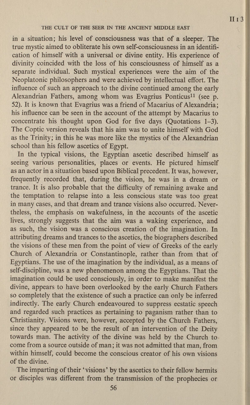 in a situation; his level of consciousness was that of a sleeper. The true mystic aimed to obliterate his own self-consciousness in an identifi cation of himself with a universal or divine entity. His experience of divinity coincided with the loss of his consciousness of himself as a separate individual. Such mystical experiences were the aim of the Neoplatonic philosophers and were achieved by intellectual effort. The influence of such an approach to the divine continued among the early Alexandrian Fathers, among whom was Evagrius Ponticus 11 (see p. 52). It is known that Evagrius was a friend of Macarius of Alexandria; his influence can be seen in the account of the attempt by Macarius to concentrate his thought upon God for five days (Quotations 1-3). The Coptic version reveals that his aim was to unite himself with God as the Trinity; in this he was more like the mystics of the Alexandrian school than his fellow ascetics of Egypt. In the typical visions, the Egyptian ascetic described himself as seeing various personalities, places or events. He pictured himself as an actor in a situation based upon Biblical precedent. It was, however, frequently recorded that, during the vision, he was in a dream or trance. It is also probable that the difficulty of remaining awake and the temptation to relapse into a less conscious state was too great in many cases, and that dream and trance visions also occurred. Never theless, the emphasis on wakefulness, in the accounts of the ascetic lives, strongly suggests that the aim was a waking experience, and as such, the vision was a conscious creation of the imagination. In attributing dreams and trances to the ascetics, the biographers described the visions of these men from the point of view of Greeks of the early Church of Alexandria or Constantinople, rather than from that of Egyptians. The use of the imagination by the individual, as a means of self-discipline, was a new phenomenon among the Egyptians. That the imagination could be used consciously, in order to make manifest the divine, appears to have been overlooked by the early Church Fathers so completely that the existence of such a practice can only be inferred indirectly. The early Church endeavoured to suppress ecstatic speech and regarded such practices as pertaining to paganism rather than to Christianity. Visions were, however, accepted by the Church Fathers, since they appeared to be the result of an intervention of the Deity towards man. The activity of the divine was held by the Church to come from a source outside of man ; it was not admitted that man, from within himself, could become the conscious creator of his own visions of the divine. The imparting of their 'visions' by the ascetics to their fellow hermits or disciples was different from the transmission of the prophecies or