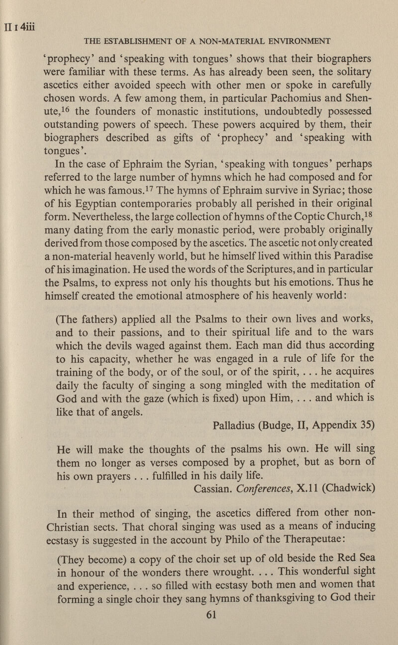 'prophecy' and 'speaking with tongues' shows that their biographers were familiar with these terms. As has already been seen, the solitary ascetics either avoided speech with other men or spoke in carefully chosen words. A few among them, in particular Pachomius and Shen- ute, 16 the founders of monastic institutions, undoubtedly possessed outstanding powers of speech. These powers acquired by them, their biographers described as gifts of 'prophecy' and 'speaking with tongues'. In the case of Ephraim the Syrian, 'speaking with tongues' perhaps referred to the large number of hymns which he had composed and for which he was famous. 17 The hymns of Ephraim survive in Syriac; those of his Egyptian contemporaries probably all perished in their original form. Nevertheless, the large collection of hymns of the Coptic Church, 18 many dating from the early monastic period, were probably originally derived from those composed by the ascetics. The ascetic not only created a non-material heavenly world, but he himself lived within this Paradise of his imagination. He used the words of the Scriptures, and in particular the Psalms, to express not only his thoughts but his emotions. Thus he himself created the emotional atmosphere of his heavenly world : (The fathers) applied all the Psalms to their own lives and works, and to their passions, and to their spiritual life and to the wars which the devils waged against them. Each man did thus according to his capacity, whether he was engaged in a rule of life for the training of the body, or of the soul, or of the spirit, ... he acquires daily the faculty of singing a song mingled with the meditation of God and with the gaze (which is fixed) upon Him, ... and which is like that of angels. Palladius (Budge, II, Appendix 35) He will make the thoughts of the psalms his own. He will sing them no longer as verses composed by a prophet, but as born of his own prayers . . . fulfilled in his daily life. Cassian. Conferences, X.ll (Chadwick) In their method of singing, the ascetics differed from other non- Christian sects. That choral singing was used as a means of inducing ecstasy is suggested in the account by Philo of the Therapeutae : (They become) a copy of the choir set up of old beside the Red Sea in honour of the wonders there wrought. ... This wonderful sight and experience, ... so filled with ecstasy both men and women that forming a single choir they sang hymns of thanksgiving to God their