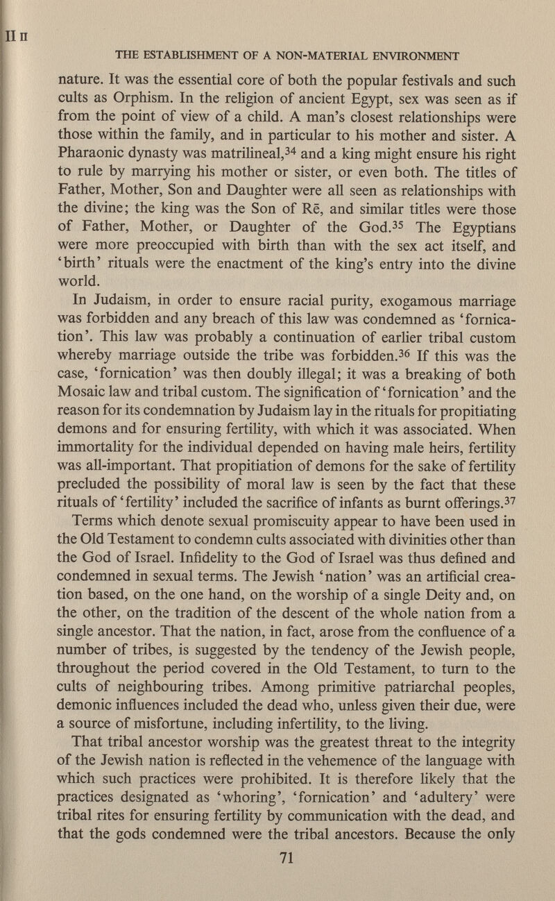 nature. It was the essential core of both the popular festivals and such cults as Orphism. In the religion of ancient Egypt, sex was seen as if from the point of view of a child. A man's closest relationships were those within the family, and in particular to his mother and sister. A Pharaonic dynasty was matrilineal, 34 and a king might ensure his right to rule by marrying his mother or sister, or even both. The titles of Father, Mother, Son and Daughter were all seen as relationships with the divine; the king was the Son of Rë, and similar titles were those of Father, Mother, or Daughter of the God. 35 The Egyptians were more preoccupied with birth than with the sex act itself, and 'birth' rituals were the enactment of the king's entry into the divine world. In Judaism, in order to ensure racial purity, exogamous marriage was forbidden and any breach of this law was condemned as 'fornica tion'. This law was probably a continuation of earlier tribal custom whereby marriage outside the tribe was forbidden. 36 If this was the case, 'fornication' was then doubly illegal; it was a breaking of both Mosaic law and tribal custom. The signification of'fornication' and the reason for its condemnation by Judaism lay in the rituals for propitiating demons and for ensuring fertility, with which it was associated. When immortality for the individual depended on having male heirs, fertility was all-important. That propitiation of demons for the sake of fertility precluded the possibility of moral law is seen by the fact that these rituals of 'fertility' included the sacrifice of infants as burnt offerings. 37 Terms which denote sexual promiscuity appear to have been used in the Old Testament to condemn cults associated with divinities other than the God of Israel. Infidelity to the God of Israel was thus defined and condemned in sexual terms. The Jewish 'nation' was an artificial crea tion based, on the one hand, on the worship of a single Deity and, on the other, on the tradition of the descent of the whole nation from a single ancestor. That the nation, in fact, arose from the confluence of a number of tribes, is suggested by the tendency of the Jewish people, throughout the period covered in the Old Testament, to turn to the cults of neighbouring tribes. Among primitive patriarchal peoples, demonic influences included the dead who, unless given their due, were a source of misfortune, including infertility, to the living. That tribal ancestor worship was the greatest threat to the integrity of the Jewish nation is reflected in the vehemence of the language with which such practices were prohibited. It is therefore likely that the practices designated as 'whoring', 'fornication' and 'adultery' were tribal rites for ensuring fertility by communication with the dead, and that the gods condemned were the tribal ancestors. Because the only