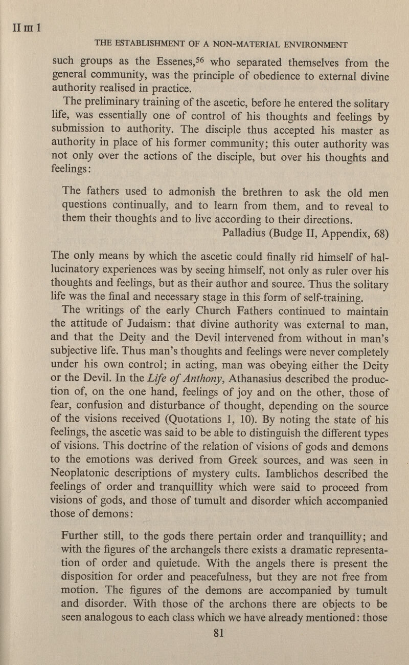 such groups as the Essenes, 56 who separated themselves from the general community, was the principle of obedience to external divine authority realised in practice. The preliminary training of the ascetic, before he entered the solitary life, was essentially one of control of his thoughts and feelings by submission to authority. The disciple thus accepted his master as authority in place of his former community; this outer authority was not only over the actions of the disciple, but over his thoughts and feelings : The fathers used to admonish the brethren to ask the old men questions continually, and to learn from them, and to reveal to them their thoughts and to live according to their directions. Palladius (Budge II, Appendix, 68) The only means by which the ascetic could finally rid himself of hal lucinatory experiences was by seeing himself, not only as ruler over his thoughts and feelings, but as their author and source. Thus the solitary life was the final and necessary stage in this form of self-training. The writings of the early Church Fathers continued to maintain the attitude of Judaism: that divine authority was external to man, and that the Deity and the Devil intervened from without in man's subjective life. Thus man's thoughts and feelings were never completely under his own control; in acting, man was obeying either the Deity or the Devil. In the Life of Anthony, Athanasius described the produc tion of, on the one hand, feelings of joy and on the other, those of fear, confusion and disturbance of thought, depending on the source of the visions received (Quotations 1, 10). By noting the state of his feelings, the ascetic was said to be able to distinguish the different types of visions. This doctrine of the relation of visions of gods and demons to the emotions was derived from Greek sources, and was seen in Neoplatonic descriptions of mystery cults. Iamblichos described the feelings of order and tranquillity which were said to proceed from visions of gods, and those of tumult and disorder which accompanied those of demons : Further still, to the gods there pertain order and tranquillity; and with the figures of the archangels there exists a dramatic representa tion of order and quietude. With the angels there is present the disposition for order and peacefulness, but they are not free from motion. The figures of the demons are accompanied by tumult and disorder. With those of the archons there are objects to be seen analogous to each class which we have already mentioned : those