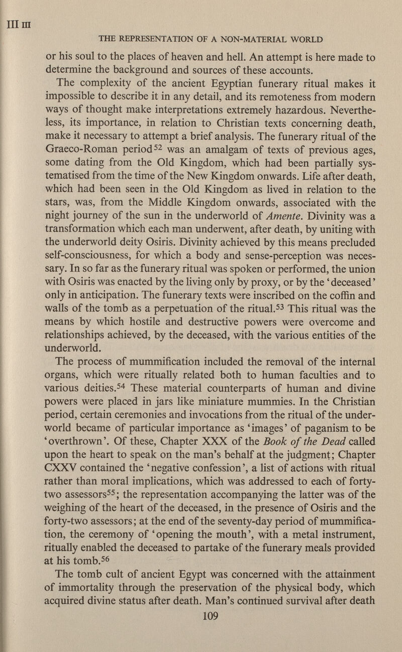 or his soul to the places of heaven and hell. An attempt is here made to determine the background and sources of these accounts. The complexity of the ancient Egyptian funerary ritual makes it impossible to describe it in any detail, and its remoteness from modern ways of thought make interpretations extremely hazardous. Neverthe less, its importance, in relation to Christian texts concerning death, make it necessary to attempt a brief analysis. The funerary ritual of the Graeco-Roman period 52 was an amalgam of texts of previous ages, some dating from the Old Kingdom, which had been partially sys- tematised from the time of the New Kingdom onwards. Life after death, which had been seen in the Old Kingdom as lived in relation to the stars, was, from the Middle Kingdom onwards, associated with the night journey of the sun in the underworld of Amente. Divinity was a transformation which each man underwent, after death, by uniting with the underworld deity Osiris. Divinity achieved by this means precluded self-consciousness, for which a body and sense-perception was neces sary. In so far as the funerary ritual was spoken or performed, the union with Osiris was enacted by the living only by proxy, or by the 'deceased' only in anticipation. The funerary texts were inscribed on the coffin and walls of the tomb as a perpetuation of the ritual. 53 This ritual was the means by which hostile and destructive powers were overcome and relationships achieved, by the deceased, with the various entities of the underworld. The process of mummification included the removal of the internal organs, which were ritually related both to human faculties and to various deities. 54 These material counterparts of human and divine powers were placed in jars like miniature mummies. In the Christian period, certain ceremonies and invocations from the ritual of the under world became of particular importance as 'images' of paganism to be 'overthrown'. Of these, Chapter XXX of the Book of the Dead called upon the heart to speak on the man's behalf at the judgment; Chapter CXXV contained the 'negative confession', a list of actions with ritual rather than moral implications, which was addressed to each of forty- two assessors 55 ; the representation accompanying the latter was of the weighing of the heart of the deceased, in the presence of Osiris and the forty-two assessors ; at the end of the seventy-day period of mummifica tion, the ceremony of 'opening the mouth', with a metal instrument, ritually enabled the deceased to partake of the funerary meals provided at his tomb. 56 The tomb cult of ancient Egypt was concerned with the attainment of immortality through the preservation of the physical body, which acquired divine status after death. Man's continued survival after death