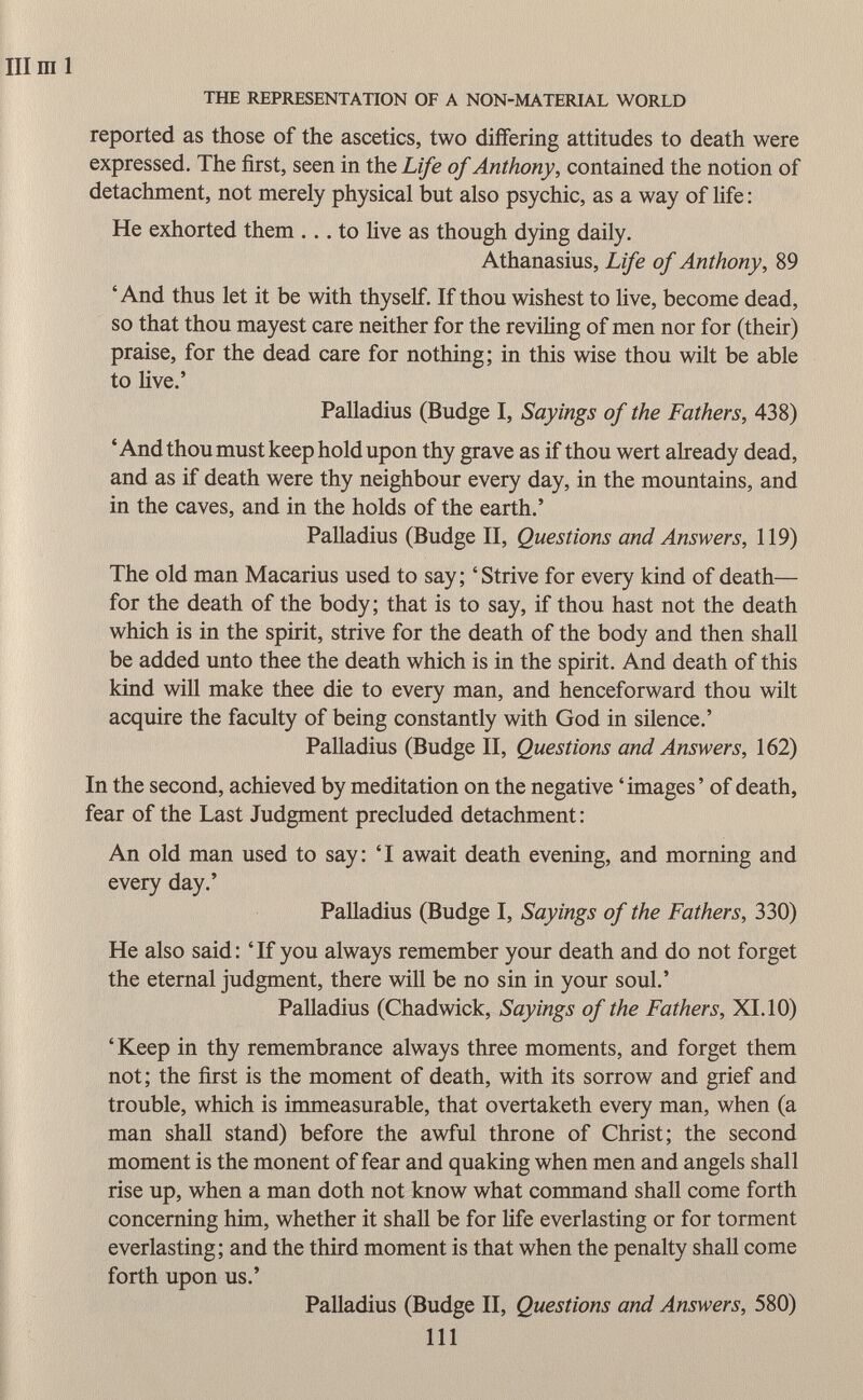 III ml THE REPRESENTATION OF A NON-MATERIAL WORLD reported as those of the ascetics, two differing attitudes to death were expressed. The first, seen in the Life of Anthony , contained the notion of detachment, not merely physical but also psychic, as a way of life : He exhorted them ... to live as though dying daily. Athanasius, Life of Anthony , 89 'And thus let it be with thyself. If thou wishest to live, become dead, so that thou mayest care neither for the reviling of men nor for (their) praise, for the dead care for nothing; in this wise thou wilt be able to live.' Palladius (Budge I, Sayings of the Fathers, 438) 'And thou must keep hold upon thy grave as if thou wert already dead, and as if death were thy neighbour every day, in the mountains, and in the caves, and in the holds of the earth.' Palladius (Budge II, Questions and Answers, 119) The old man Macarius used to say; 'Strive for every kind of death— for the death of the body; that is to say, if thou hast not the death which is in the spirit, strive for the death of the body and then shall be added unto thee the death which is in the spirit. And death of this kind will make thee die to every man, and henceforward thou wilt acquire the faculty of being constantly with God in silence.' Palladius (Budge II, Questions and Answers, 162) In the second, achieved by meditation on the negative 'images' of death, fear of the Last Judgment precluded detachment : An old man used to say: 'I await death evening, and morning and every day.' Palladius (Budge I, Sayings of the Fathers, 330) He also said: 'If you always remember your death and do not forget the eternal judgment, there will be no sin in your soul.' Palladius (Chadwick, Sayings of the Fathers, XI. 10) ' Keep in thy remembrance always three moments, and forget them not; the first is the moment of death, with its sorrow and grief and trouble, which is immeasurable, that overtaketh every man, when (a man shall stand) before the awful throne of Christ; the second moment is the monent of fear and quaking when men and angels shall rise up, when a man doth not know what command shall come forth concerning him, whether it shall be for life everlasting or for torment everlasting; and the third moment is that when the penalty shall come forth upon us.' Palladius (Budge II, Questions and Answers, 580) 111
