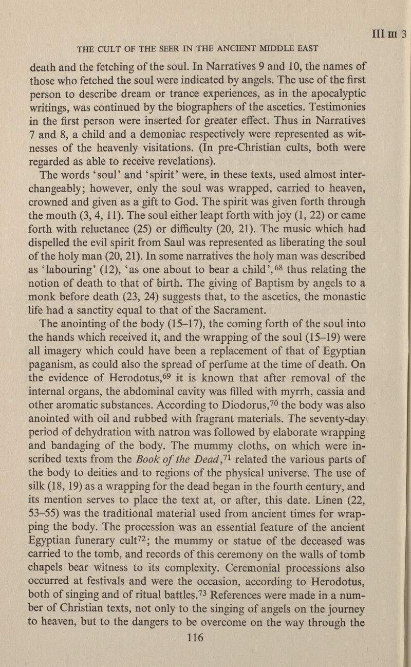 Illm THE CULT OF THE SEER IN THE ANCIENT MIDDLE EAST death and the fetching of the soul. In Narratives 9 and 10, the names of those who fetched the soul were indicated by angels. The use of the first person to describe dream or trance experiences, as in the apocalyptic writings, was continued by the biographers of the ascetics. Testimonies in the first person were inserted for greater effect. Thus in Narratives 7 and 8, a child and a demoniac respectively were represented as wit nesses of the heavenly visitations. (In pre-Christian cults, both were regarded as able to receive revelations). The words 'soul' and 'spirit' were, in these texts, used almost inter changeably; however, only the soul was wrapped, carried to heaven, crowned and given as a gift to God. The spirit was given forth through the mouth (3, 4, 11). The soul either leapt forth with joy (1, 22) or came forth with reluctance (25) or difficulty (20, 21). The music which had dispelled the evil spirit from Saul was represented as liberating the soul of the holy man (20, 21). In some narratives the holy man was described as 'labouring' (12), 'as one about to bear a child', 68 thus relating the notion of death to that of birth. The giving of Baptism by angels to a monk before death (23, 24) suggests that, to the ascetics, the monastic life had a sanctity equal to that of the Sacrament. The anointing of the body (15-17), the coming forth of the soul into the hands which received it, and the wrapping of the soul (15-19) were all imagery which could have been a replacement of that of Egyptian paganism, as could also the spread of perfume at the time of death. On the evidence of Herodotus, 69 it is known that after removal of the internal organs, the abdominal cavity was filled with myrrh, cassia and other aromatic substances. According to Diodorus, 70 the body was also anointed with oil and rubbed with fragrant materials. The seventy-day period of dehydration with natron was followed by elaborate wrapping and bandaging of the body. The mummy cloths, on which were in scribed texts from the Book of the Dead, 11 related the various parts of the body to deities and to regions of the physical universe. The use of silk (18, 19) as a wrapping for the dead began in the fourth century, and its mention serves to place the text at, or after, this date. Linen (22, 53-55) was the traditional material used from ancient times for wrap ping the body. The procession was an essential feature of the ancient Egyptian funerary cult 72 ; the mummy or statue of the deceased was carried to the tomb, and records of this ceremony on the walls of tomb chapels bear witness to its complexity. Ceremonial processions also occurred at festivals and were the occasion, according to Herodotus, both of singing and of ritual battles. 73 References were made in a num ber of Christian texts, not only to the singing of angels on the journey to heaven, but to the dangers to be overcome on the way through the