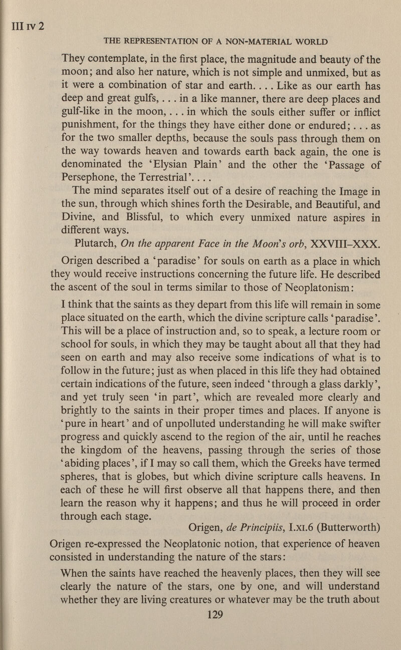 They contemplate, in the first place, the magnitude and beauty of the moon; and also her nature, which is not simple and unmixed, but as it were a combination of star and earth.... Like as our earth has deep and great gulfs,... in a like manner, there are deep places and gulf-like in the moon, ... in which the souls either suffer or inflict punishment, for the things they have either done or endured;... as for the two smaller depths, because the souls pass through them on the way towards heaven and towards earth back again, the one is denominated the 'Elysian Plain' and the other the 'Passage of Persephone, the Terrestrial'.... The mind separates itself out of a desire of reaching the Image in the sun, through which shines forth the Desirable, and Beautiful, and Divine, and Blissful, to which every unmixed nature aspires in different ways. Plutarch, On the apparent Face in the Moon's orb, XXVIII-XXX. Origen described a 'paradise' for souls on earth as a place in which they would receive instructions concerning the future life. He described the ascent of the soul in terms similar to those of Neoplatonism : I think that the saints as they depart from this life will remain in some place situated on the earth, which the divine scripture calls 'paradise'. This will be a place of instruction and, so to speak, a lecture room or school for souls, in which they may be taught about all that they had seen on earth and may also receive some indications of what is to follow in the future ; just as when placed in this life they had obtained certain indications of the future, seen indeed 'through a glass darkly', and yet truly seen 'in part', which are revealed more clearly and brightly to the saints in their proper times and places. If anyone is ' pure in heart ' and of unpolluted understanding he will make swifter progress and quickly ascend to the region of the air, until he reaches the kingdom of the heavens, passing through the series of those ' abiding places ', if I may so call them, which the Greeks have termed spheres, that is globes, but which divine scripture calls heavens. In each of these he will first observe all that happens there, and then learn the reason why it happens; and thus he will proceed in order through each stage. Origen, de Principiis, I.xi.6 (Butterworth) Origen re-expressed the Neoplatonic notion, that experience of heaven consisted in understanding the nature of the stars : When the saints have reached the heavenly places, then they will see clearly the nature of the stars, one by one, and will understand whether they are living creatures or whatever may be the truth about