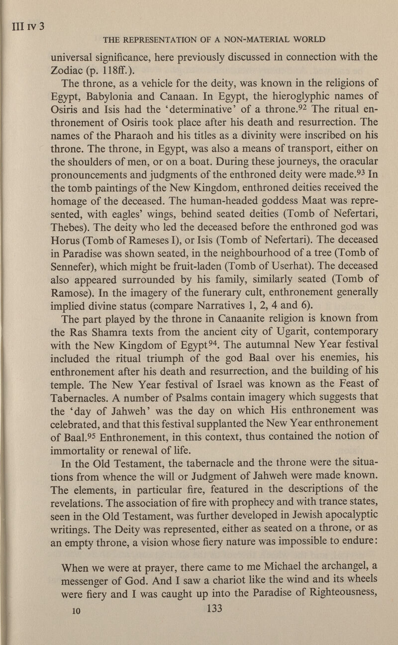 III iv 3 THE REPRESENTATION OF A NON-MATERIAL WORLD universal significance, here previously discussed in connection with the Zodiac (p. 118ff.). The throne, as a vehicle for the deity, was known in the religions of Egypt, Babylonia and Canaan. In Egypt, the hieroglyphic names of Osiris and Isis had the 'determinative' of a throne. 92 The ritual en thronement of Osiris took place after his death and resurrection. The names of the Pharaoh and his titles as a divinity were inscribed on his throne. The throne, in Egypt, was also a means of transport, either on the shoulders of men, or on a boat. During these journeys, the oracular pronouncements and judgments of the enthroned deity were made. 93 In the tomb paintings of the New Kingdom, enthroned deities received the homage of the deceased. The human-headed goddess Maat was repre sented, with eagles' wings, behind seated deities (Tomb of Nefertari, Thebes). The deity who led the deceased before the enthroned god was Horus (Tomb of Rameses I), or Isis (Tomb of Nefertari). The deceased in Paradise was shown seated, in the neighbourhood of a tree (Tomb of Sennefer), which might be fruit-laden (Tomb of Userhat). The deceased also appeared surrounded by his family, similarly seated (Tomb of Ramose). In the imagery of the funerary cult, enthronement generally implied divine status (compare Narratives 1, 2, 4 and 6). The part played by the throne in Canaanite religion is known from the Ras Shamra texts from the ancient city of Ugarit, contemporary with the New Kingdom of Egypt 94 . The autumnal New Year festival included the ritual triumph of the god Baal over his enemies, his enthronement after his death and resurrection, and the building of his temple. The New Year festival of Israel was known as the Feast of Tabernacles. A number of Psalms contain imagery which suggests that the 'day of Jahweh' was the day on which His enthronement was celebrated, and that this festival supplanted the New Year enthronement of Baal. 95 Enthronement, in this context, thus contained the notion of immortality or renewal of life. In the Old Testament, the tabernacle and the throne were the situa tions from whence the will or Judgment of Jahweh were made known. The elements, in particular fire, featured in the descriptions of the revelations. The association of fire with prophecy and with trance states, seen in the Old Testament, was further developed in Jewish apocalyptic writings. The Deity was represented, either as seated on a throne, or as an empty throne, a vision whose fiery nature was impossible to endure : When we were at prayer, there came to me Michael the archangel, a messenger of God. And I saw a chariot like the wind and its wheels were fiery and I was caught up into the Paradise of Righteousness,