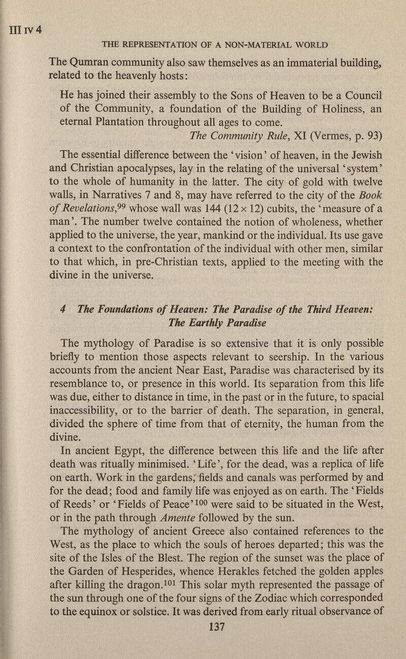 III iv 4 THE REPRESENTATION OF A NON-MATERIAL WORLD The Qumran community also saw themselves as an immaterial building, related to the heavenly hosts : He has joined their assembly to the Sons of Heaven to be a Council of the Community, a foundation of the Building of Holiness, an eternal Plantation throughout all ages to come. The Community Rule, XI (Vermes, p. 93) The essential difference between the 'vision' of heaven, in the Jewish and Christian apocalypses, lay in the relating of the universal 'system' to the whole of humanity in the latter. The city of gold with twelve walls, in Narratives 7 and 8, may have referred to the city of the Book of Revelations , whose wall was 144 (12x12) cubits, the 'measure of a man'. The number twelve contained the notion of wholeness, whether applied to the universe, the year, mankind or the individual. Its use gave a context to the confrontation of the individual with other men, similar to that which, in pre-Christian texts, applied to the meeting with the divine in the universe. 4 The Foundations of Heaven: The Paradise of the Third Heaven: The Earthly Paradise The mythology of Paradise is so extensive that it is only possible briefly to mention those aspects relevant to seership. In the various accounts from the ancient Near East, Paradise was characterised by its resemblance to, or presence in this world. Its separation from this life was due, either to distance in time, in the past or in the future, to spacial inaccessibility, or to the barrier of death. The separation, in general, divided the sphere of time from that of eternity, the human from the divine. In ancient Egypt, the difference between this life and the life after death was ritually minimised. ' Life ', for the dead, was a replica of life on earth. Work in the gardens, fields and canals was performed by and for the dead; food and family life was enjoyed as on earth. The 'Fields of Reeds' or 'Fields of Peace' 100 were said to be situated in the West, or in the path through Amente followed by the sun. The mythology of ancient Greece also contained references to the West, as the place to which the souls of heroes departed; this was the site of the Isles of the Blest. The region of the sunset was the place of the Garden of Hesperides, whence Herakles fetched the golden apples after killing the dragon. 101 This solar myth represented the passage of the sun through one of the four signs of the Zodiac which corresponded to the equinox or solstice. It was derived from early ritual observance of