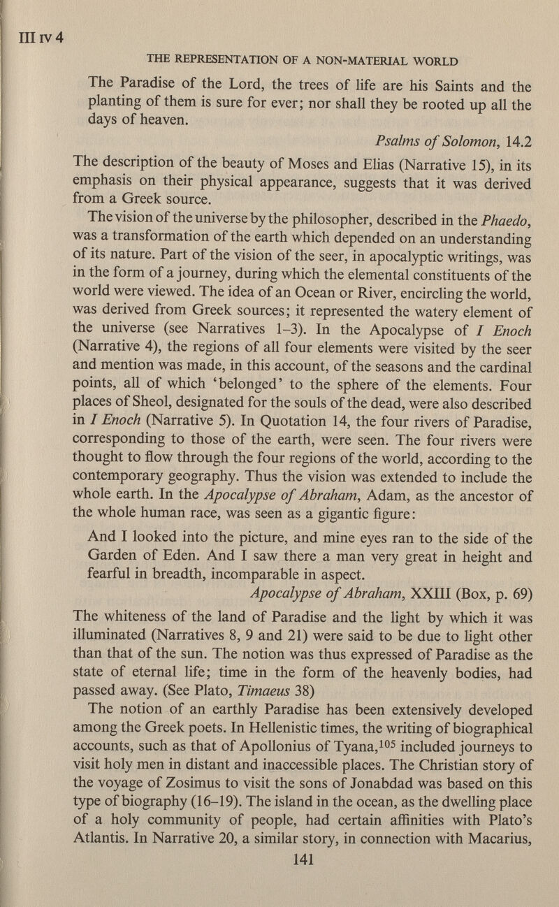 III iv 4 THE REPRESENTATION OF A NON-MATERIAL WORLD The Paradise of the Lord, the trees of life are his Saints and the planting of them is sure for ever; nor shall they be rooted up all the days of heaven. Psalms of Solomon, 14.2 The description of the beauty of Moses and Elias (Narrative 15), in its emphasis on their physical appearance, suggests that it was derived from a Greek source. The vision of the universe by the philosopher, described in the Phaedo, was a transformation of the earth which depended on an understanding of its nature. Part of the vision of the seer, in apocalyptic writings, was in the form of a journey, during which the elemental constituents of the world were viewed. The idea of an Ocean or River, encircling the world, was derived from Greek sources; it represented the watery element of the universe (see Narratives 1-3). In the Apocalypse of I Enoch (Narrative 4), the regions of all four elements were visited by the seer and mention was made, in this account, of the seasons and the cardinal points, all of which 'belonged' to the sphere of the elements. Four places of Sheol, designated for the souls of the dead, were also described in I Enoch (Narrative 5). In Quotation 14, the four rivers of Paradise, corresponding to those of the earth, were seen. The four rivers were thought to flow through the four regions of the world, according to the contemporary geography. Thus the vision was extended to include the whole earth. In the Apocalypse of Abraham, Adam, as the ancestor of the whole human race, was seen as a gigantic figure : And I looked into the picture, and mine eyes ran to the side of the Garden of Eden. And I saw there a man very great in height and fearful in breadth, incomparable in aspect. Apocalypse of Abraham, XXIII (Box, p. 69) The whiteness of the land of Paradise and the light by which it was illuminated (Narratives 8, 9 and 21) were said to be due to light other than that of the sun. The notion was thus expressed of Paradise as the state of eternal life; time in the form of the heavenly bodies, had passed away. (See Plato, Timaeus 38) The notion of an earthly Paradise has been extensively developed among the Greek poets. In Hellenistic times, the writing of biographical accounts, such as that of Apollonius of Tyana, 105 included journeys to visit holy men in distant and inaccessible places. The Christian story of the voyage of Zosimus to visit the sons of Jonabdad was based on this type of biography (16-19). The island in the ocean, as the dwelling place of a holy community of people, had certain affinities with Plato's Atlantis. In Narrative 20, a similar story, in connection with Macarius,