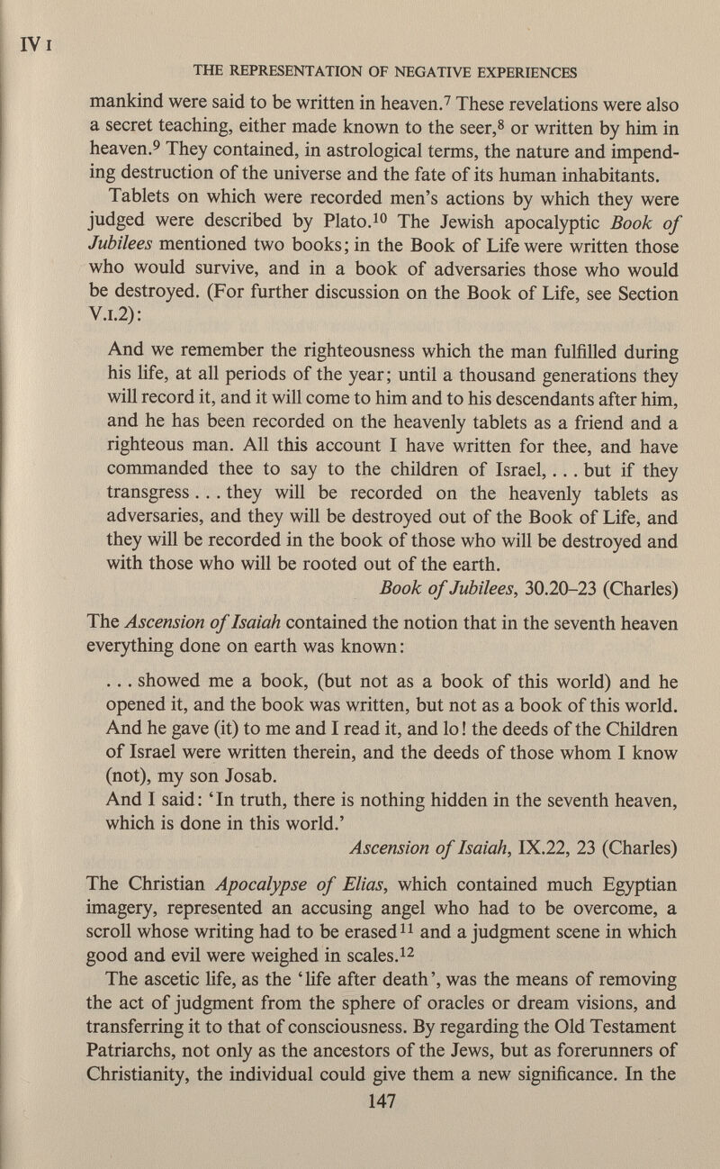 mankind were said to be written in heaven. 7 These revelations were also a secret teaching, either made known to the seer, 8 or written by him in heaven. 9 They contained, in astrological terms, the nature and impend ing destruction of the universe and the fate of its human inhabitants. Tablets on which were recorded men's actions by which they were judged were described by Plato. 10 The Jewish apocalyptic Book of Jubilees mentioned two books; in the Book of Life were written those who would survive, and in a book of adversaries those who would be destroyed. (For further discussion on the Book of Life, see Section V .i .2) : And we remember the righteousness which the man fulfilled during his life, at all periods of the year; until a thousand generations they will record it, and it will come to him and to his descendants after him, and he has been recorded on the heavenly tablets as a friend and a righteous man. All this account I have written for thee, and have commanded thee to say to the children of Israel,... but if they transgress . . . they will be recorded on the heavenly tablets as adversaries, and they will be destroyed out of the Book of Life, and they will be recorded in the book of those who will be destroyed and with those who will be rooted out of the earth. Book of Jubilees, 30.20-23 (Charles) The Ascension of Isaiah contained the notion that in the seventh heaven everything done on earth was known : . .. showed me a book, (but not as a book of this world) and he opened it, and the book was written, but not as a book of this world. And he gave (it) to me and I read it, and lo ! the deeds of the Children of Israel were written therein, and the deeds of those whom I know (not), my son Josab. And I said : ' In truth, there is nothing hidden in the seventh heaven, which is done in this world.' Ascension of Isaiah, IX.22, 23 (Charles) The Christian Apocalypse of Elias, which contained much Egyptian imagery, represented an accusing angel who had to be overcome, a scroll whose writing had to be erased 11 and a judgment scene in which good and evil were weighed in scales. 12 The ascetic life, as the 'life after death', was the means of removing the act of judgment from the sphere of oracles or dream visions, and transferring it to that of consciousness. By regarding the Old Testament Patriarchs, not only as the ancestors of the Jews, but as forerunners of Christianity, the individual could give them a new significance. In the