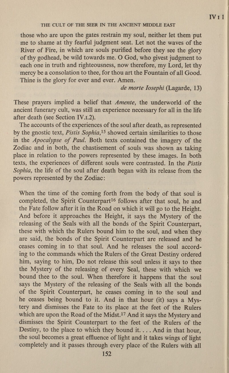 those who are upon the gates restrain my soul, neither let them put me to shame at thy fearful judgment seat. Let not the waves of the River of Fire, in which are souls purified before they see the glory of thy godhead, be wild towards me. O God, who givest judgment to each one in truth and righteousness, now therefore, my Lord, let thy mercy be a consolation to thee, for thou art the Fountain of all Good. Thine is the glory for ever and ever. Amen. de morte Iosephi (Lagarde, 13) These prayers implied a belief that Amente, the underworld of the ancient funerary cult, was still an experience necessary for all in the life after death (see Section IV.i.2). The accounts of the experiences of the soul after death, as represented by the gnostic text, Pistis Sophia , 15 showed certain similarities to those in the Apocalypse of Paul. Both texts contained the imagery of the Zodiac and in both, the chastisement of souls was shown as taking place in relation to the powers represented by these images. In both texts, the experiences of different souls were contrasted. In the Pistis Sophia, the life of the soul after death began with its release from the powers represented by the Zodiac: When the time of the coming forth from the body of that soul is completed, the Spirit Counterpart 16 follows after that soul, he and the Fate follow after it in the Road on which it will go to the Height. And before it approaches the Height, it says the Mystery of the releasing of the Seals with all the bonds of the Spirit Counterpart, these with which the Rulers bound him to the soul, and when they are said, the bonds of the Spirit Counterpart are released and he ceases coming in to that soul. And he releases the soul accord ing to the commands which the Rulers of the Great Destiny ordered him, saying to him, Do not release this soul unless it says to thee the Mystery of the releasing of every Seal, these with which we bound thee to the soul. When therefore it happens that the soul says the Mystery of the releasing of the Seals with all the bonds of the Spirit Counterpart, he ceases coming in to the soul and he ceases being bound to it. And in that hour (it) says a Mys tery and dismisses the Fate to its place at the feet of the Rulers which are upon the Road of the Midst. 17 And it says the Mystery and dismisses the Spirit Counterpart to the feet of the Rulers of the Destiny, to the place to which they bound it. ... And in that hour, the soul becomes a great effluence of light and it takes wings of light completely and it passes through every place of the Rulers with all 152