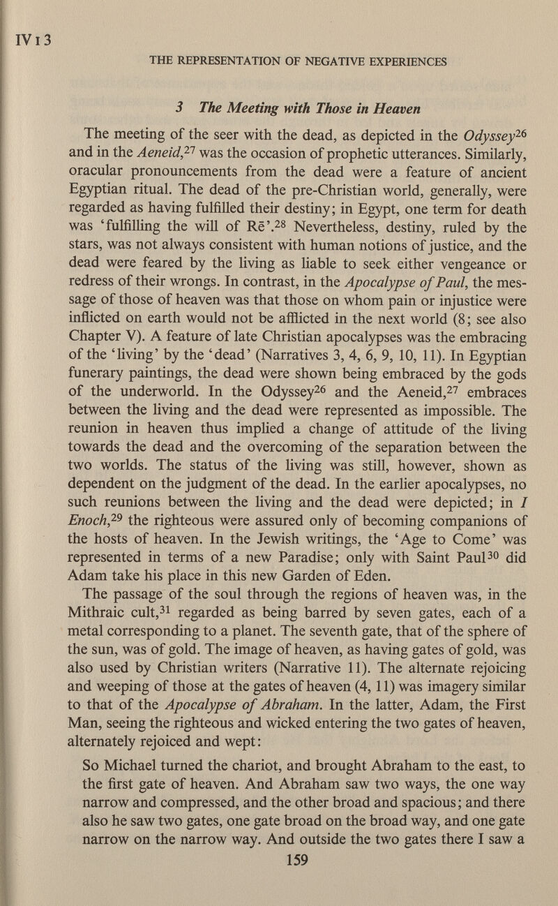 3 The Meeting with Those in Heaven The meeting of the seer with the dead, as depicted in the Odyssey 26 and in the Aeneid, 21 was the occasion of prophetic utterances. Similarly, oracular pronouncements from the dead were a feature of ancient Egyptian ritual. The dead of the pre-Christian world, generally, were regarded as having fulfilled their destiny; in Egypt, one term for death was 'fulfilling the will of Rë'. 28 Nevertheless, destiny, ruled by the stars, was not always consistent with human notions of justice, and the dead were feared by the living as liable to seek either vengeance or redress of their wrongs. In contrast, in the Apocalypse of Paul, the mes sage of those of heaven was that those on whom pain or injustice were inflicted on earth would not be afflicted in the next world (8 ; see also Chapter V). A feature of late Christian apocalypses was the embracing of the 'living' by the 'dead' (Narratives 3, 4, 6, 9, 10, 11). In Egyptian funerary paintings, the dead were shown being embraced by the gods of the underworld. In the Odyssey 26 and the Aeneid, 27 embraces between the living and the dead were represented as impossible. The reunion in heaven thus implied a change of attitude of the living towards the dead and the overcoming of the separation between the two worlds. The status of the living was still, however, shown as dependent on the judgment of the dead. In the earlier apocalypses, no such reunions between the living and the dead were depicted; in I Enoch, 29 the righteous were assured only of becoming companions of the hosts of heaven. In the Jewish writings, the 'Age to Come' was represented in terms of a new Paradise; only with Saint Paul 30 did Adam take his place in this new Garden of Eden. The passage of the soul through the regions of heaven was, in the Mithraic cult, 31 regarded as being barred by seven gates, each of a metal corresponding to a planet. The seventh gate, that of the sphere of the sun, was of gold. The image of heaven, as having gates of gold, was also used by Christian writers (Narrative 11). The alternate rejoicing and weeping of those at the gates of heaven (4,11) was imagery similar to that of the Apocalypse of Abraham. In the latter, Adam, the First Man, seeing the righteous and wicked entering the two gates of heaven, alternately rejoiced and wept : So Michael turned the chariot, and brought Abraham to the east, to the first gate of heaven. And Abraham saw two ways, the one way narrow and compressed, and the other broad and spacious ; and there also he saw two gates, one gate broad on the broad way, and one gate narrow on the narrow way. And outside the two gates there I saw a