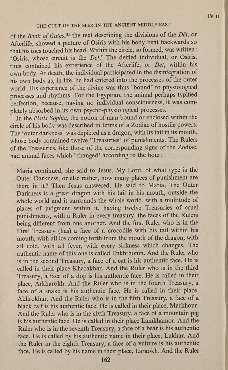 of the Book of Gates? 5 the text describing the divisions of the Dët, or Afterlife, showed a picture of Osiris with his body bent backwards so that his toes touched his head. Within the circle, so formed, was written : 'Osiris, whose circuit is the Dët The deified individual, or Osiris, thus contained his experience of the Afterlife, or Dët, within his own body. At death, the individual participated in the disintegration of his own body as, in life, he had entered into the processes of the outer world. His experience of the divine was thus 'bound' to physiological processes and rhythms. For the Egyptian, the animal perhaps typified perfection, because, having no individual consciousness, it was com pletely absorbed in its own psycho-physiological processes. In the Pistis Sophia, the notion of man bound or enclosed within the circle of his body was described in terms of a Zodiac of hostile powers. The ' outer darkness ' was depicted as a dragon, with its tail in its mouth, whose body contained twelve 'Treasuries' of punishments. The Rulers of the Treasuries, like those of the corresponding signs of the Zodiac, had animal faces which 'changed' according to the hour: Maria continued, she said to Jesus, My Lord, of what type is the Outer Darkness, or else rather, how many places of punishment are there in it? Then Jesus answered, He said to Maria, The Outer Darkness is a great dragon with his tail in his mouth, outside the whole world and it surrounds the whole world, with a multitude of places of judgment within it, having twelve Treasuries of cruel punishments, with a Ruler in every treasury, the faces of the Rulers being different from one another. And the first Ruler who is in the First Treasury (has) a face of a crocodile with his tail within his mouth, with all ice coming forth from the mouth of the dragon, with all cold, with all fever, with every sickness which changes. The authentic name of this one is called Enkhthonin. And the Ruler who is in the second Treasury, a face of a cat is his authentic face. He is called in their place Kharakhar. And the Ruler who is in the third Treasury, a face of a dog is his authentic face. He is called in their place, Arkharokh. And the Ruler who is in the fourth Treasury, a face of a snake is his authentic face. He is called in their place, Akhrokhar. And the Ruler who is in the fifth Treasury, a face of a black calf is his authentic face. He is called in their place, Markhour. And the Ruler who is in the sixth Treasury, a face of a mountain pig is his authentic face. He is called in their place Lamkhamor. And the Ruler who is in the seventh Treasury, a face of a bear is his authentic face. He is called by his authentic name in their place, Lukhar. And the Ruler in the eighth Treasury, a face of a vulture is his authentic face. He is called by his name in their place, Laraokh. And the Ruler