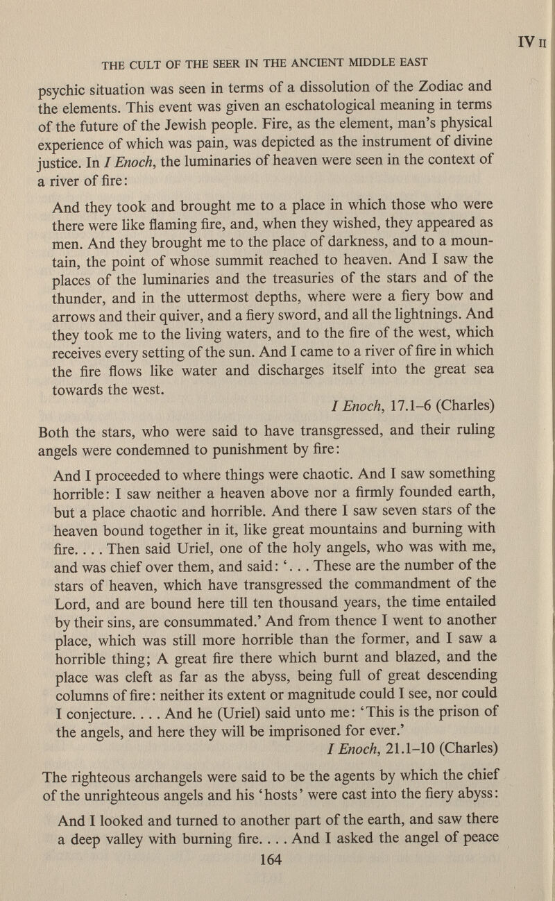 psychic situation was seen in terms of a dissolution of the Zodiac and the elements. This event was given an eschatological meaning in terms of the future of the Jewish people. Fire, as the element, man's physical experience of which was pain, was depicted as the instrument of divine justice. In I Enoch, the luminaries of heaven were seen in the context of a river of fire : And they took and brought me to a place in which those who were there were like flaming fire, and, when they wished, they appeared as men. And they brought me to the place of darkness, and to a moun tain, the point of whose summit reached to heaven. And I saw the places of the luminaries and the treasuries of the stars and of the thunder, and in the uttermost depths, where were a fiery bow and arrows and their quiver, and a fiery sword, and all the lightnings. And they took me to the living waters, and to the fire of the west, which receives every setting of the sun. And I came to a river of fire in which the fire flows like water and discharges itself into the great sea towards the west. I Enoch, 17.1-6 (Charles) Both the stars, who were said to have transgressed, and their ruling angels were condemned to punishment by fire : And I proceeded to where things were chaotic. And I saw something horrible: I saw neither a heaven above nor a firmly founded earth, but a place chaotic and horrible. And there I saw seven stars of the heaven bound together in it, like great mountains and burning with fire. . . . Then said Uriel, one of the holy angels, who was with me, and was chief over them, and said : '. .. These are the number of the stars of heaven, which have transgressed the commandment of the Lord, and are bound here till ten thousand years, the time entailed by their sins, are consummated.' And from thence I went to another place, which was still more horrible than the former, and I saw a horrible thing; A great fire there which burnt and blazed, and the place was cleft as far as the abyss, being full of great descending columns of fire : neither its extent or magnitude could I see, nor could I conjecture.. . . And he (Uriel) said unto me : ' This is the prison of the angels, and here they will be imprisoned for ever.' I Enoch, 21.1-10 (Charles) The righteous archangels were said to be the agents by which the chief of the unrighteous angels and his 'hosts' were cast into the fiery abyss: And I looked and turned to another part of the earth, and saw there a deep valley with burning fire. .. . And I asked the angel of peace