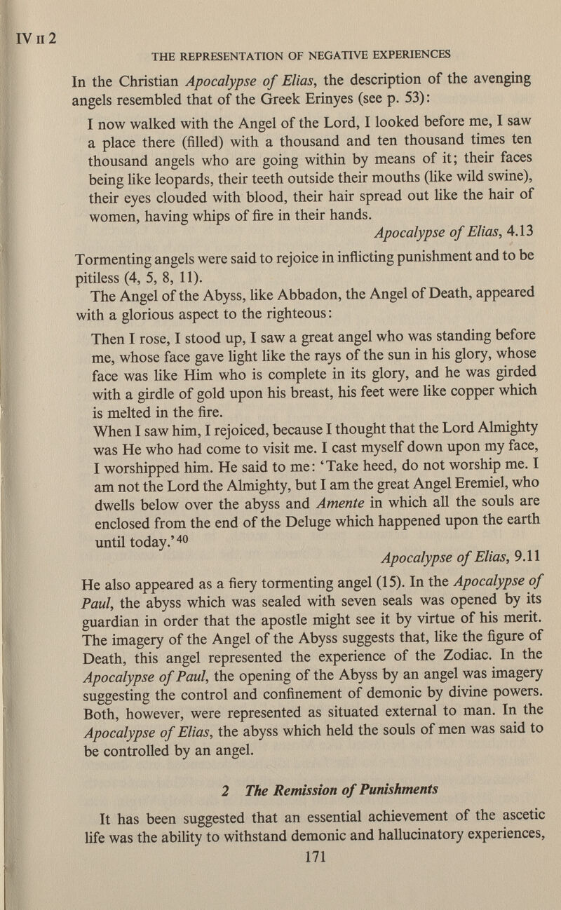 In the Christian Apocalypse of Elias, the description of the avenging angels resembled that of the Greek Erinyes (see p. 53) : I now walked with the Angel of the Lord, I looked before me, I saw a place there (filled) with a thousand and ten thousand times ten thousand angels who are going within by means of it; their faces being like leopards, their teeth outside their mouths (like wild swine), their eyes clouded with blood, their hair spread out like the hair of women, having whips of fire in their hands. Apocalypse of Elias, 4.13 Tormenting angels were said to rejoice in inflicting punishment and to be pitiless (4, 5, 8, 11). The Angel of the Abyss, like Abbadon, the Angel of Death, appeared with a glorious aspect to the righteous : Then I rose, I stood up, I saw a great angel who was standing before me, whose face gave light like the rays of the sun in his glory, whose face was like Him who is complete in its glory, and he was girded with a girdle of gold upon his breast, his feet were like copper which is melted in the fire. When I saw him, I rejoiced, because I thought that the Lord Almighty was He who had come to visit me. I cast myself down upon my face, I worshipped him. He said to me: 'Take heed, do not worship me. I am not the Lord the Almighty, but I am the great Angel Eremiel, who dwells below over the abyss and Amente in which all the souls are enclosed from the end of the Deluge which happened upon the earth until today.' 40 Apocalypse of Elias, 9.11 He also appeared as a fiery tormenting angel (15). In the Apocalypse of Paul, the abyss which was sealed with seven seals was opened by its guardian in order that the apostle might see it by virtue of his merit. The imagery of the Angel of the Abyss suggests that, like the figure of Death, this angel represented the experience of the Zodiac. In the Apocalypse of Paul, the opening of the Abyss by an angel was imagery suggesting the control and confinement of demonic by divine powers. Both, however, were represented as situated external to man. In the Apocalypse of Elias, the abyss which held the souls of men was said to be controlled by an angel. 2 The Remission of Punishments It has been suggested that an essential achievement of the ascetic life was the ability to withstand demonic and hallucinatory experiences, 171