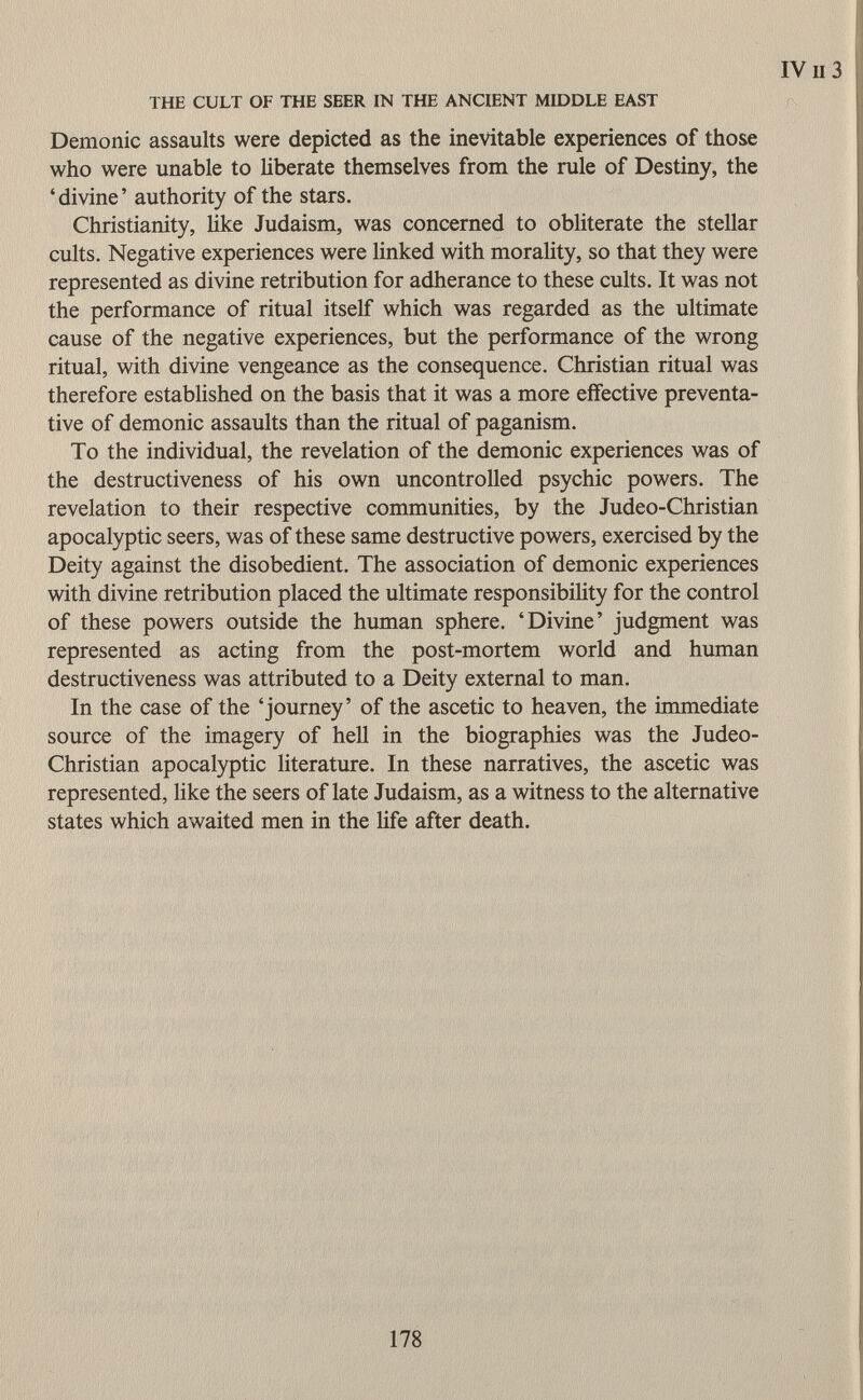 Demonic assaults were depicted as the inevitable experiences of those who were unable to liberate themselves from the rule of Destiny, the 'divine' authority of the stars. Christianity, like Judaism, was concerned to obliterate the stellar cults. Negative experiences were linked with morality, so that they were represented as divine retribution for adherance to these cults. It was not the performance of ritual itself which was regarded as the ultimate cause of the negative experiences, but the performance of the wrong ritual, with divine vengeance as the consequence. Christian ritual was therefore established on the basis that it was a more effective preventa tive of demonic assaults than the ritual of paganism. To the individual, the revelation of the demonic experiences was of the destructiveness of his own uncontrolled psychic powers. The revelation to their respective communities, by the Judeo-Christian apocalyptic seers, was of these same destructive powers, exercised by the Deity against the disobedient. The association of demonic experiences with divine retribution placed the ultimate responsibility for the control of these powers outside the human sphere. 'Divine' judgment was represented as acting from the post-mortem world and human destructiveness was attributed to a Deity external to man. In the case of the 'journey' of the ascetic to heaven, the immediate source of the imagery of hell in the biographies was the Judeo- Christian apocalyptic literature. In these narratives, the ascetic was represented, like the seers of late Judaism, as a witness to the alternative states which awaited men in the life after death.