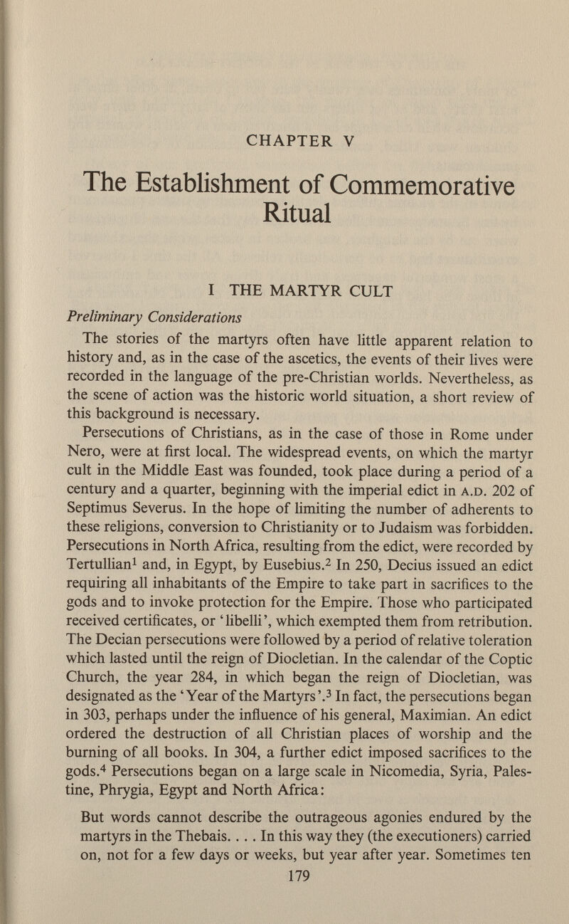 CHAPTER V The Establishment of Commemorative Ritual I THE MARTYR CULT Preliminary Considerations The stories of the martyrs often have little apparent relation to history and, as in the case of the ascetics, the events of their lives were recorded in the language of the pre-Christian worlds. Nevertheless, as the scene of action was the historic world situation, a short review of this background is necessary. Persecutions of Christians, as in the case of those in Rome under Nero, were at first local. The widespread events, on which the martyr cult in the Middle East was founded, took place during a period of a century and a quarter, beginning with the imperial edict in a.d. 202 of Septimus Severus. In the hope of limiting the number of adherents to these religions, conversion to Christianity or to Judaism was forbidden. Persecutions in North Africa, resulting from the edict, were recorded by Tertullian 1 and, in Egypt, by Eusebius. 2 In 250, Decius issued an edict requiring all inhabitants of the Empire to take part in sacrifices to the gods and to invoke protection for the Empire. Those who participated received certificates, or 'libelli', which exempted them from retribution. The Decian persecutions were followed by a period of relative toleration which lasted until the reign of Diocletian. In the calendar of the Coptic Church, the year 284, in which began the reign of Diocletian, was designated as the 'Year of the Martyrs'. 3 In fact, the persecutions began in 303, perhaps under the influence of his general, Maximian. An edict ordered the destruction of all Christian places of worship and the burning of all books. In 304, a further edict imposed sacrifices to the gods. 4 Persecutions began on a large scale in Nicomedia, Syria, Pales tine, Phrygia, Egypt and North Africa : But words cannot describe the outrageous agonies endured by the martyrs in the Thebais. ... In this way they (the executioners) carried on, not for a few days or weeks, but year after year. Sometimes ten