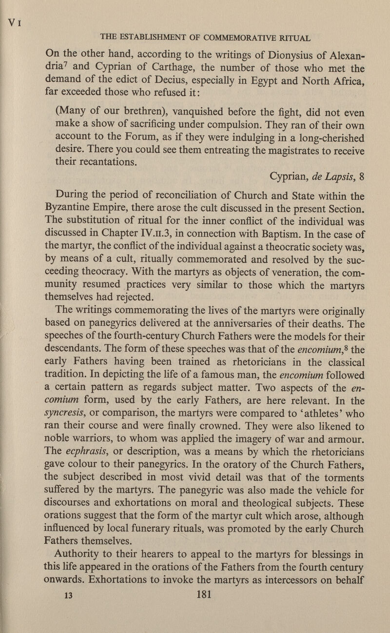 On the other hand, according to the writings of Dionysius of Alexan dria 7 and Cyprian of Carthage, the number of those who met the demand of the edict of Decius, especially in Egypt and North Africa, far exceeded those who refused it : (Many of our brethren), vanquished before the fight, did not even make a show of sacrificing under compulsion. They ran of their own account to the Forum, as if they were indulging in a long-cherished desire. There you could see them entreating the magistrates to receive their recantations. Cyprian, de Lapsis, 8 During the period of reconciliation of Church and State within the Byzantine Empire, there arose the cult discussed in the present Section. The substitution of ritual for the inner conflict of the individual was discussed in Chapter IV.n.3, in connection with Baptism. In the case of the martyr, the conflict of the individual against a theocratic society was, by means of a cult, ritually commemorated and resolved by the suc ceeding theocracy. With the martyrs as objects of veneration, the com munity resumed practices very similar to those which the martyrs themselves had rejected. The writings commemorating the lives of the martyrs were originally based on panegyrics delivered at the anniversaries of their deaths. The speeches of the fourth-century Church Fathers were the models for their descendants. The form of these speeches was that of the encomium , 8 the early Fathers having been trained as rhetoricians in the classical tradition. In depicting the life of a famous man, the encomium followed a certain pattern as regards subject matter. Two aspects of the en comium form, used by the early Fathers, are here relevant. In the syncresis, or comparison, the martyrs were compared to 'athletes' who ran their course and were finally crowned. They were also likened to noble warriors, to whom was applied the imagery of war and armour. The ecphrasis, or description, was a means by which the rhetoricians gave colour to their panegyrics. In the oratory of the Church Fathers, the subject described in most vivid detail was that of the torments suffered by the martyrs. The panegyric was also made the vehicle for discourses and exhortations on moral and theological subjects. These orations suggest that the form of the martyr cult which arose, although influenced by local funerary rituals, was promoted by the early Church Fathers themselves. Authority to their hearers to appeal to the martyrs for blessings in this life appeared in the orations of the Fathers from the fourth century onwards. Exhortations to invoke the martyrs as intercessors on behalf 13 181