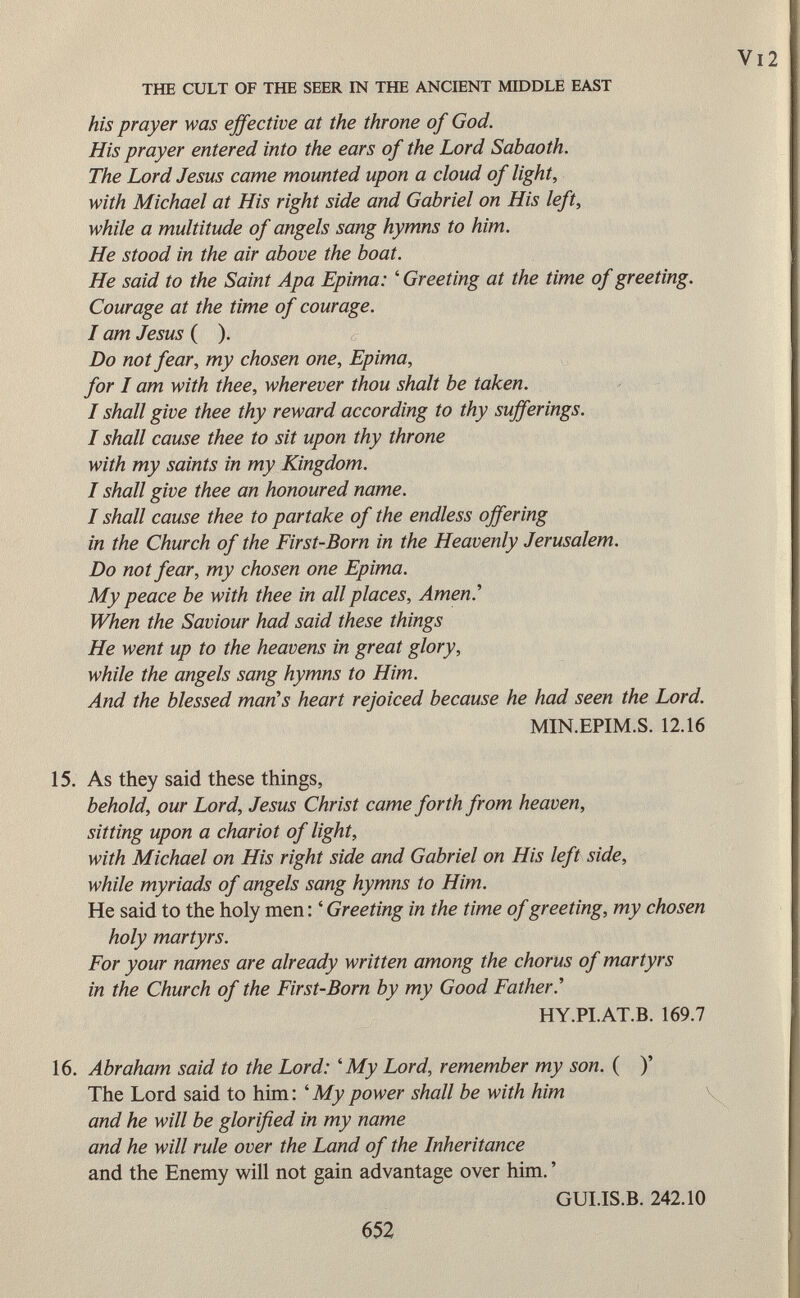 his prayer was effective at the throne of God. His prayer entered into the ears of the Lord Sabaoth. The Lord Jesus came mounted upon a cloud of light, with Michael at His right side and Gabriel on His left, while a multitude of angels sang hymns to him. He stood in the air above the boat. He said to the Saint Apa Epima: ' Greeting at the time of greeting. Courage at the time of courage. I am Jesus ( ). Do not fear, my chosen one, Epima, for I am with thee, wherever thou shalt be taken. I shall give thee thy reward according to thy sufferings. I shall cause thee to sit upon thy throne with my saints in my Kingdom. I shall give thee an honoured name. I shall cause thee to partake of the endless offering in the Church of the First-Born in the Heavenly Jerusalem. Do not fear, my chosen one Epima. My peace be with thee in all places, Amen.'' When the Saviour had said these things He went up to the heavens in great glory, while the angels sang hymns to Him. And the blessed man's heart rejoiced because he had seen the Lord. MIN.EPIM.S. 12.16 15. As they said these things, behold, our Lord, Jesus Christ came forth from heaven, sitting upon a chariot of light, with Michael on His right side and Gabriel on His left side, while myriads of angels sang hymns to Him. He said to the holy men : ' Greeting in the time of greeting, my chosen holy martyrs. For your names are already written among the chorus of martyrs in the Church of the First-Born by my Good Father.'' HY.PI.AT.B. 169.7 16. Abraham said to the Lord: ' My Lord, remember my son. ( )' The Lord said to him: ' My power shall be with him and he will be glorified in my name and he will rule over the Land of the Inheritance and the Enemy will not gain advantage over him. ' GUI.IS.B. 242.10