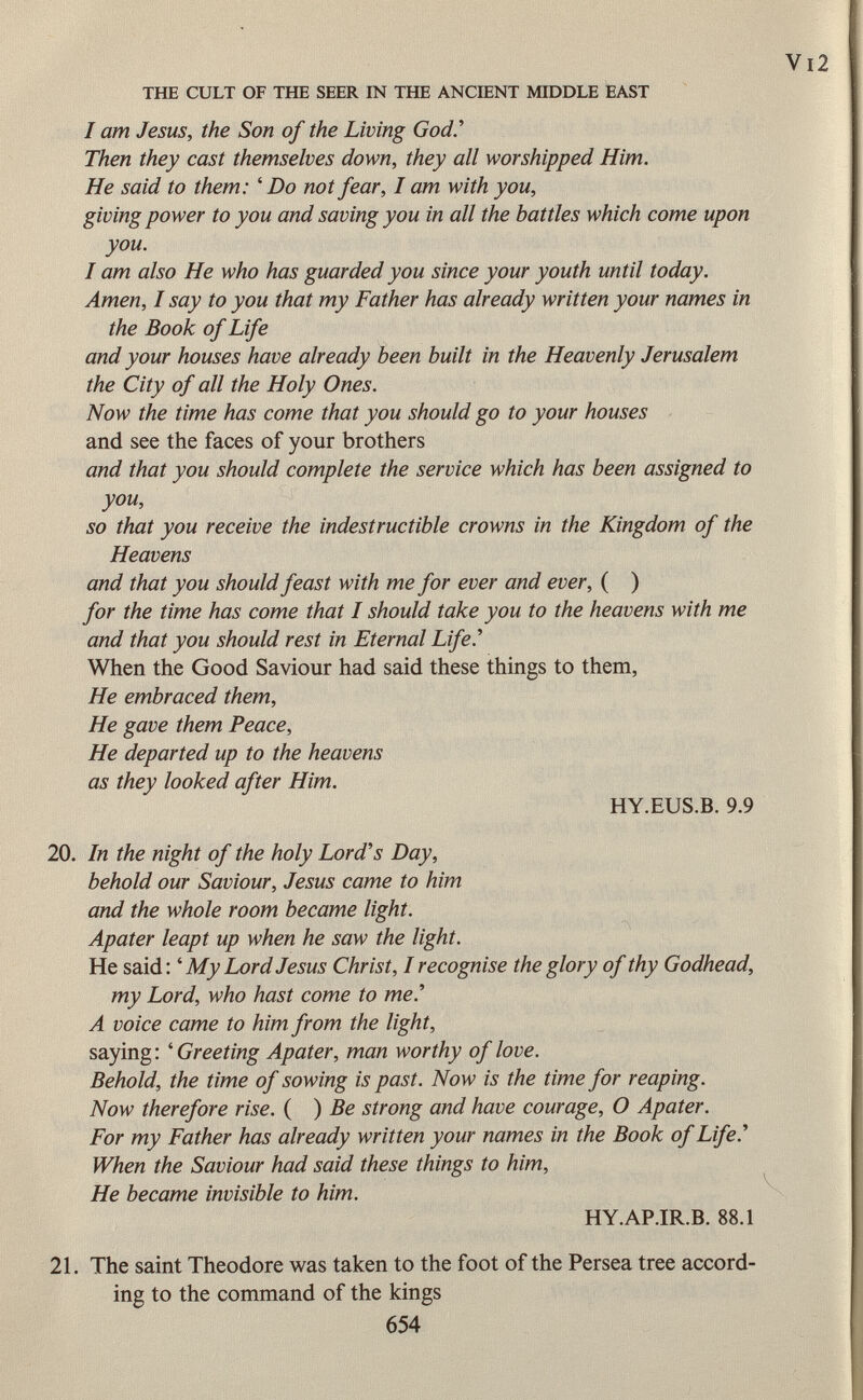 I am Jesus, the Son of the Living God.' Then they cast themselves down, they all worshipped Him. He said to them: ' Do not fear, I am with you, giving power to you and saving you in all the battles which come upon you. I am also He who has guarded you since your youth until today. Amen, I say to you that my Father has already written your names in the Book of Life and your houses have already been built in the Heavenly Jerusalem the City of all the Holy Ones. Now the time has come that you should go to your houses and see the faces of your brothers and that you should complete the service which has been assigned to you, so that you receive the indestructible crowns in the Kingdom of the Heavens and that you should feast with me for ever and ever, ( ) for the time has come that I should take you to the heavens with me and that you should rest in Eternal Life.'' When the Good Saviour had said these things to them, He embraced them, He gave them Peace, He departed up to the heavens as they looked after Him. HY.EUS.B. 9.9 20. In the night of the holy Lord's Day, behold our Saviour, Jesus came to him and the whole room became light. Apater leapt up when he saw the light. He said : ' My Lord Jesus Christ, I recognise the glory of thy Godhead, my Lord, who hast come to me.'' A voice came to him from the light, saying : ' Greeting Apater, man worthy of love. Behold, the time of sowing is past. Now is the time for reaping. Now therefore rise. ( ) Be strong and have courage, O Apater. For my Father has already written your names in the Book of Life.'' When the Saviour had said these things to him, He became invisible to him. HY.AP.IR.B. 88.1 21. The saint Theodore was taken to the foot of the Persea tree accord ing to the command of the kings