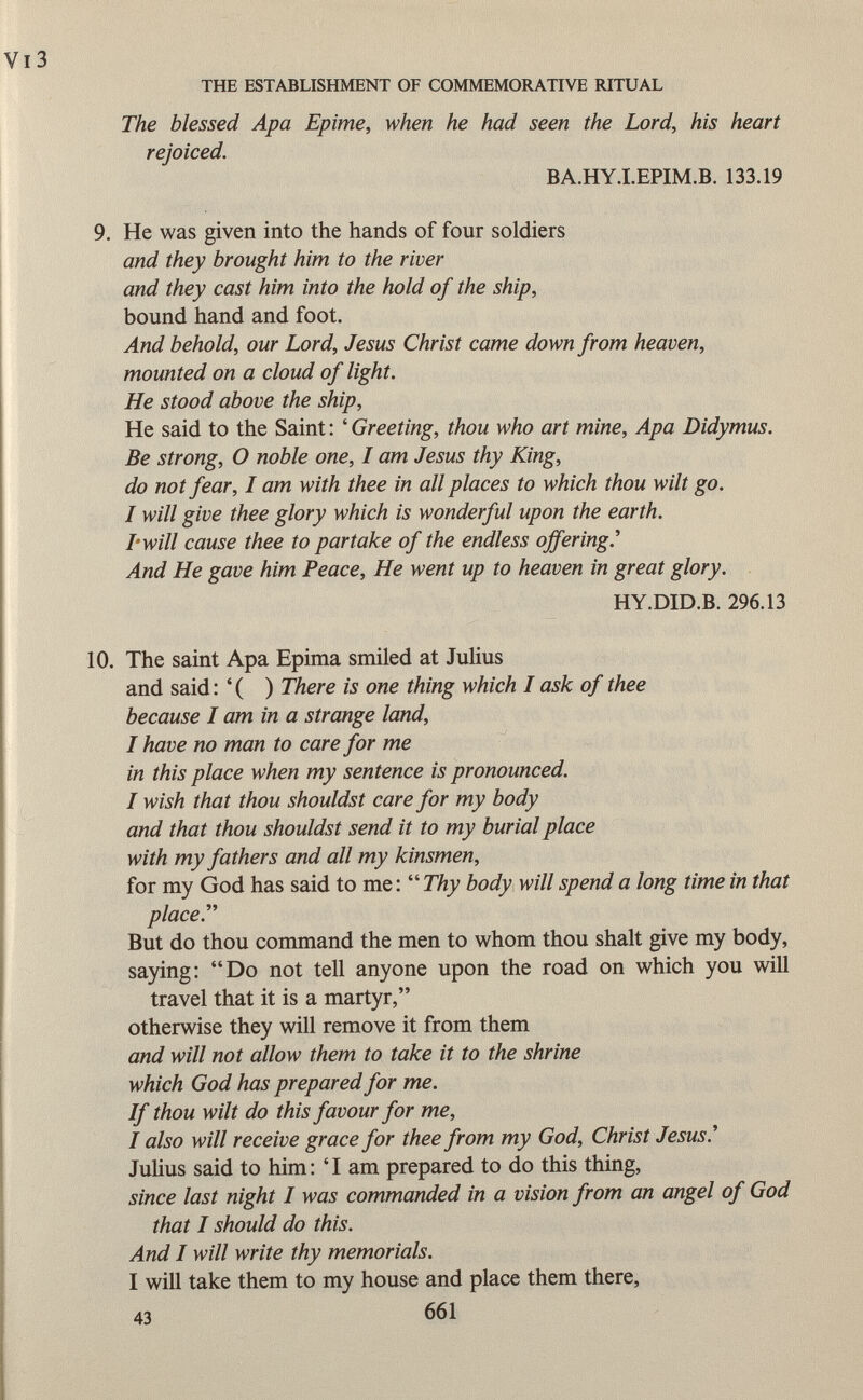 The blessed Apa Epime, when he had seen the Lord, his heart rejoiced. BA.HY.I.EPIM.B. 133.19 9. He was given into the hands of four soldiers and they brought him to the river and they cast him into the hold of the ship, bound hand and foot. And behold, our Lord, Jesus Christ came down from heaven, mounted on a cloud of light. He stood above the ship, He said to the Saint : ' Greeting, thou who art mine, Apa Didymus. Be strong, O noble one, I am Jesus thy King, do not fear, I am with thee in all places to which thou wilt go. I will give thee glory which is wonderful upon the earth. I'will cause thee to partake of the endless offering.'' And He gave him Peace, He went up to heaven in great glory. HY.DID.B. 296.13 10. The saint Apa Epima smiled at Julius and said : ' ( ) There is one thing which I ask of thee because I am in a strange land, I have no man to care for me in this place when my sentence is pronounced. I wish that thou shouldst care for my body and that thou shouldst send it to my burial place with my fathers and all my kinsmen, for my God has said to me: Thy body will spend a long time in that place. But do thou command the men to whom thou shalt give my body, saying: Do not tell anyone upon the road on which you will travel that it is a martyr, otherwise they will remove it from them and will not allow them to take it to the shrine which God has prepared for me. If thou wilt do this favour for me, I also will receive grace for thee from my God, Christ Jesus.'' Julius said to him: 'I am prepared to do this thing, since last night I was commanded in a vision from an angel of God that I should do this. And I will write thy memorials. I will take them to my house and place them there, 43 661