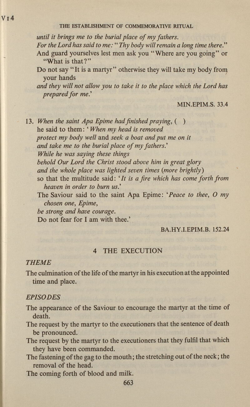 until it brings me to the burial place of my fathers. For the Lord has said to me:  Thy body will remain a long time there And guard yourselves lest men ask you Where are you going or What is that? Do not say It is a martyr otherwise they will take my body from your hands and they will not allow you to take it to the place which the Lord has prepared for me.'' MIN.EPIM.S. 33.4 13. When the saint Apa Epime had finished praying, ( ) he said to them : ' When my head is removed protect my body well and seek a boat and put me on it and take me to the burial place of my fathers.'' While he was saying these things behold Our Lord the Christ stood above him in great glory and the whole place was lighted seven times (more brightly ) so that the multitude said: 'It is a fire which has come forth from heaven in order to burn us The Saviour said to the saint Apa Epime: ' Peace to thee, O my chosen one, Epime, be strong and have courage. Do not fear for I am with thee.' BA.HY.I.EPIM.B. 152.24 4 THE EXECUTION THEME The culmination of the life of the martyr in his execution at the appointed time and place. EPISODES The appearance of the Saviour to encourage the martyr at the time of death. The request by the martyr to the executioners that the sentence of death be pronounced. The request by the martyr to the executioners that they fulfil that which they have been commanded. The fastening of the gag to the mouth; the stretching out of the neck; the removal of the head. The coming forth of blood and milk. 663