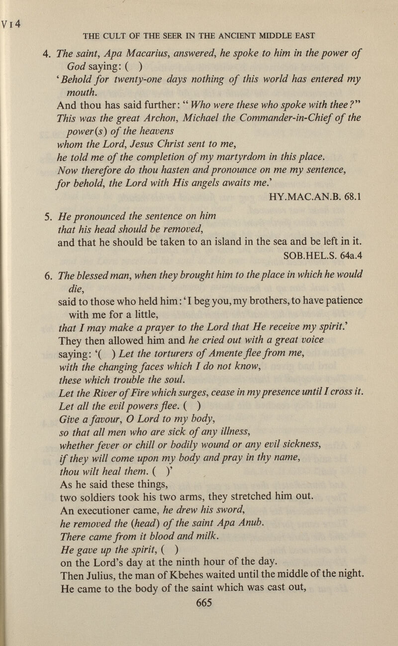 4. The saint, Apa Macarius, answered, he spoke to him in the power of God saying : ( ) ' Behold for twenty-one days nothing of this world has entered my mouth. And thou has said further:  Who were these who spoke with thee? This was the great Archon, Michael the Commander-in-Chief of the power (s) of the heavens whom the Lord, Jesus Christ sent to me, he told me of the completion of my martyrdom in this place. Now therefore do thou hasten and pronounce on me my sentence, for behold, the Lord with His angels awaits me.'' HY.MAC.AN.B. 68.1 5. He pronounced the sentence on him that his head should be removed, and that he should be taken to an island in the sea and be left in it. SOB.HEL.S. 64a.4 6. The blessed man, when they brought him to the place in which he would die, said to those who held him : ' I beg you, my brothers, to have patience with me for a little, that I may make a prayer to the Lord that He receive my spirit.' They then allowed him and he cried out with a great voice saying: '( ) Let the torturers of Amente flee from me, with the changing faces which I do not know, these which trouble the soul. Let the River of Fire which surges, cease in my presence until I cross it. Let all the evil powers flee. ( ) Give a favour, O Lord to my body, so that all men who are sick of any illness, whether fever or chill or bodily wound or any evil sickness, if they will come upon my body and pray in thy name, thou wilt heal them. ( )' As he said these things, two soldiers took his two arms, they stretched him out. An executioner came, he drew his sword, he removed the {head) of the saint Apa Anub. There came from it blood and milk. He gave up the spirit, ( ) on the Lord's day at the ninth hour of the day. Then Julius, the man of Kbehes waited until the middle of the night. He came to the body of the saint which was cast out,