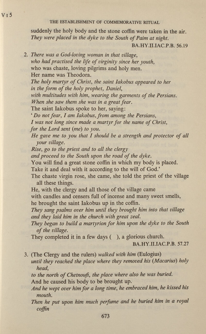 suddenly the holy body and the stone coffin were taken in the air. They were placed in the dyke to the South of Paim at night. BA.HY.II.IAC.P.B. 56.19 2. There was a God-loving woman in that village, who had practised the life of virginity since her youth, who was chaste, loving pilgrims and holy men. Her name was Theodora. The holy martyr of Christ, the saint Iakobus appeared to her in the form of the holy prophet, Daniel, with multitudes with him, wearing the garments of the Persians. When she saw them she was in a great fear. The saint Iakobus spoke to her, saying: ' Do not fear, I am Iakobus, from among the Persians, I was not long since made a martyr for the name of Christ, for the Lord sent (me) to you. He gave me to you that I should be a strength and protector of all your village. Rise, go to the priest and to all the clergy and proceed to the South upon the road of the dyke. You will find a great stone coffin in which my body is placed. Take it and deal with it according to the will of God.' The chaste virgin rose, she came, she told the priest of the village all these things. He, with the clergy and all those of the village came with candles and censers full of incense and many sweet smells, he brought the saint Iakobus up in the coffin. They sang psalms over him until they brought him into that village and they laid him in the church with great zeal. They began to build a martyrion for him upon the dyke to the South of the village. They completed it in a few days ( ), a glorious church. BA.HY.II.IAC.P.B. 57.27 3. (The Clergy and the rulers) walked with him (Eulogius) until they reached the place where they removed his (Macarius) holy head, to the north of Chetnoufi, the place where also he was buried. And he caused his body to be brought up. And he wept over him for a long time, he embraced him, he kissed his mouth. Then he put upon him much perfume and he buried him in a royal coffin