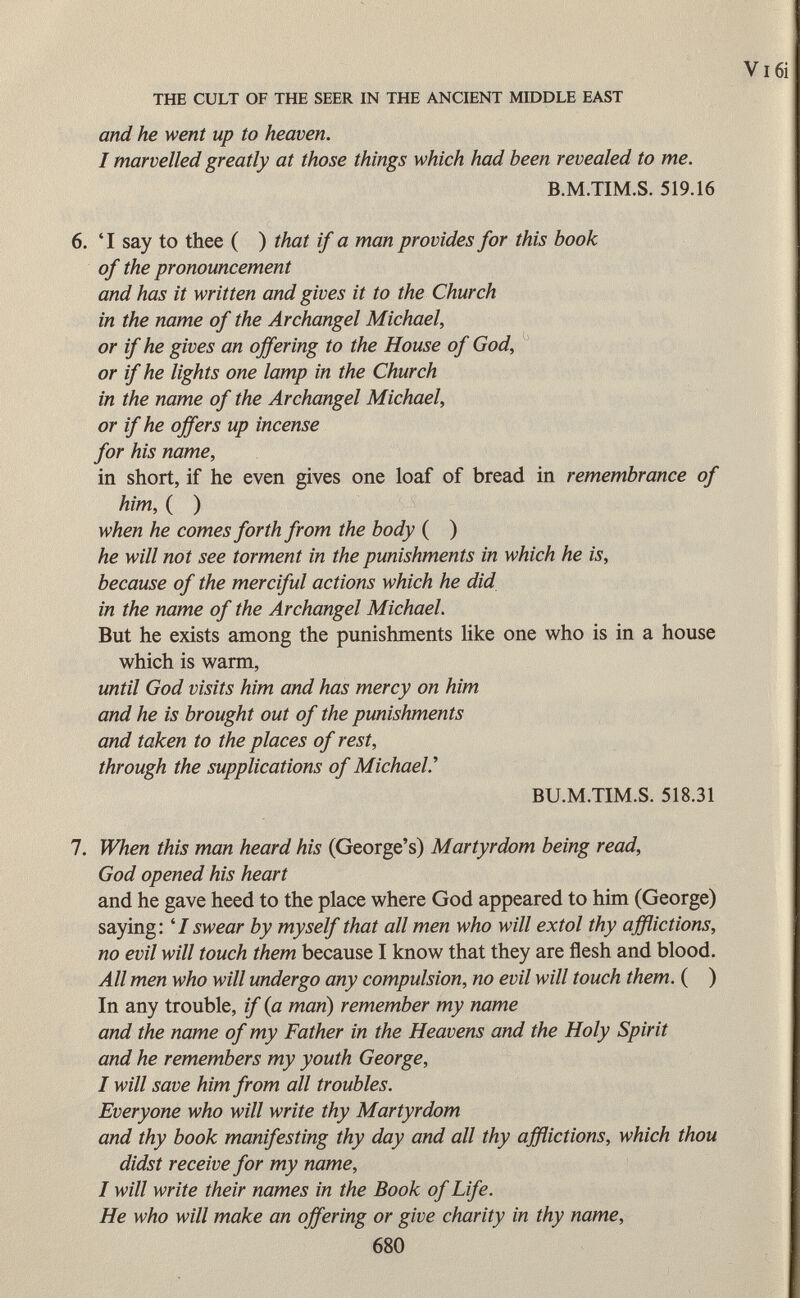 the cult of the seer in the ancient middle east and he went up to heaven. I marvelled greatly at those things which had been revealed to me. B.M.TIM.S. 519.16 6. 'I say to thee ( ) that if a man provides for this book of the pronouncement and has it written and gives it to the Church in the name of the Archangel Michael, or if he gives an offering to the House of God, or if he lights one lamp in the Church in the name of the Archangel Michael, or if he offers up incense for his name, in short, if he even gives one loaf of bread in remembrance of him, ( ) when he comes forth from the body ( ) he will not see torment in the punishments in which he is, because of the merciful actions which he did in the name of the Archangel Michael. But he exists among the punishments like one who is in a house which is warm, until God visits him and has mercy on him and he is brought out of the punishments and taken to the places of rest, through the supplications of Michael.'' BU.M.TIM.S. 518.31 1. When this man heard his (George's) Martyrdom being read, God opened his heart and he gave heed to the place where God appeared to him (George) saying: 1 1 swear by myself that all men who will extol thy afflictions, no evil will touch them because I know that they are flesh and blood. All men who will undergo any compulsion, no evil will touch them. ( ) In any trouble, if (a man) remember my name and the name of my Father in the Heavens and the Holy Spirit and he remembers my youth George, I will save him from all troubles. Everyone who will write thy Martyrdom and thy book manifesting thy day and all thy afflictions, which thou didst receive for my name, I will write their names in the Book of Life. He who will make an offering or give charity in thy name,