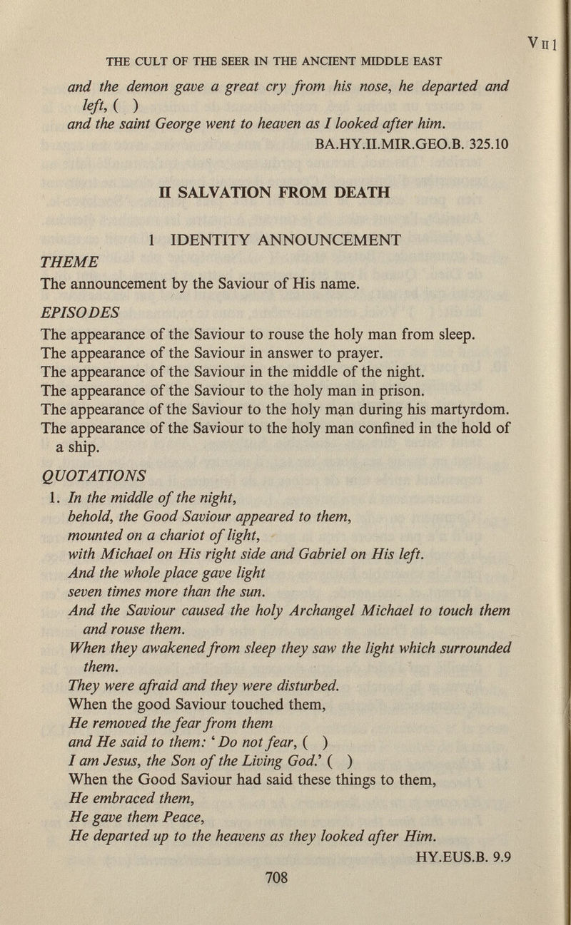 and the demon gave a great cry from his nose, he departed and left A ) and the saint George went to heaven as I looked after him. BA.HY.II.MIR.GEO.B. 325.10 II SALVATION FROM DEATH 1 IDENTITY ANNOUNCEMENT THEME The announcement by the Saviour of His name. EPISODES The appearance of the Saviour to rouse the holy man from sleep. The appearance of the Saviour in answer to prayer. The appearance of the Saviour in the middle of the night. The appearance of the Saviour to the holy man in prison. The appearance of the Saviour to the holy man during his martyrdom. The appearance of the Saviour to the holy man confined in the hold of a ship. QUOTATIONS 1. In the middle of the night, behold, the Good Saviour appeared to them, mounted on a chariot of light, with Michael on His right side and Gabriel on His left. And the whole place gave light seven times more than the sun. And the Saviour caused the holy Archangel Michael to touch them and rouse them. When they awakened from sleep they saw the light which surrounded them. They were afraid and they were disturbed. When the good Saviour touched them, He removed the fear from them and He said to them: ' Do not fear, ( ) I am Jesus, the Son of the Living God.' ( ) When the Good Saviour had said these things to them, He embraced them, He gave them Peace, He departed up to the heavens as they looked after Him. HY.EUS.B. 9.9