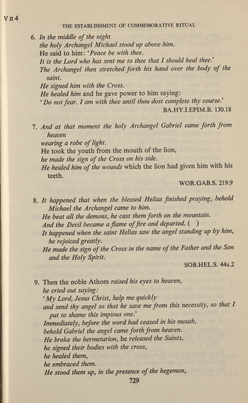 6. In the middle of the night the holy Archangel Michael stood up above him. He said to him: ' Peace be with thee. It is the Lord who has sent me to thee that I should heal thee.'' The Archangel then stretched forth his hand over the body of the saint. He signed him with the Cross. He healed him and he gave power to him saying: ' Do not fear. I am with thee until thou dost complete thy course.' BA.HY.I.EPIM.B. 130.18 7. And at that moment the holy Archangel Gabriel came forth from heaven wearing a robe of light. He took the youth from the mouth of the lion, he made the sign of the Cross on his side. He healed him of the wounds which the Hon had given him with his teeth. WOR.GAB.S. 219.9 8. It happened that when the blessed Helias finished praying, behold Michael the Archangel came to him. He beat all the demons, he cast them forth on the mountain. And the Devil became a flame of fire and departed. ( ) It happened when the saint Helias saw the angel standing up by him, he rejoiced greatly. He made the sign of the Cross in the name of the Father and the Son and the Holy Spirit. SOB.HEL.S. 44a.2 9. Then the noble Athom raised his eyes to heaven, he cried out saying: ' My Lord, Jesus Christ, help me quickly and send thy angel so that he save me from this necessity, so that I put to shame this impious one.'' Immediately, before the word had ceased in his mouth, behold Gabriel the angel came forth from heaven. He broke the hermetarion, he released the Saints, he signed their bodies with the cross, he healed them, he embraced them. He stood them up, in the presence of the hegemon, 729