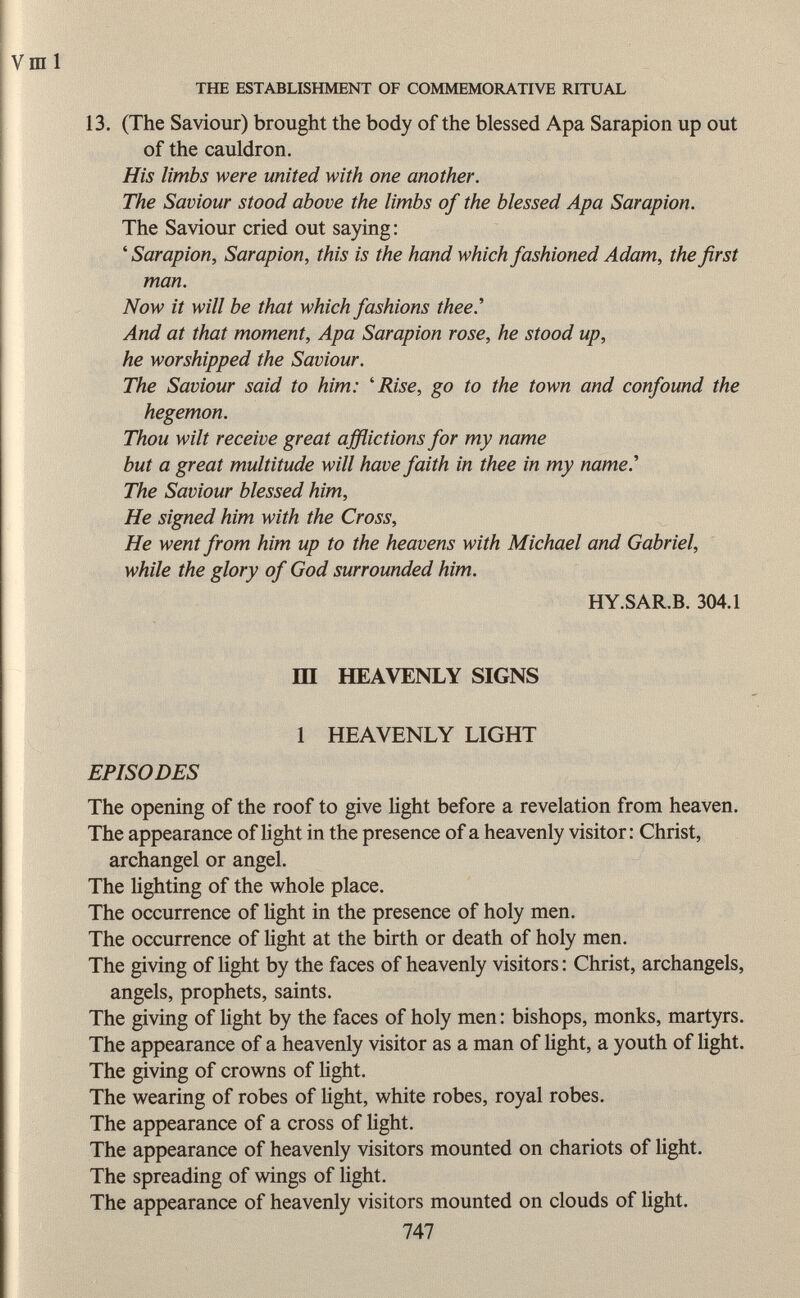 13. (The Saviour) brought the body of the blessed Apa Sarapion up out of the cauldron. His limbs were united with one another. The Saviour stood above the limbs of the blessed Apa Sarapion. The Saviour cried out saying : ' Sarapion, Sarapion, this is the hand which fashioned Adam, the first man. Now it will be that which fashions thee.'' And at that moment, Apa Sarapion rose, he stood up, he worshipped the Saviour. The Saviour said to him: 'Rise, go to the town and confound the hegemon. Thou wilt receive great afflictions for my name but a great multitude will have faith in thee in my name.'' The Saviour blessed him, He signed him with the Cross, He went from him up to the heavens with Michael and Gabriel, while the glory of God surrounded him. HY.SAR.B. 304.1 III HEAVENLY SIGNS 1 HEAVENLY LIGHT EPISODES The opening of the roof to give light before a revelation from heaven. The appearance of light in the presence of a heavenly visitor: Christ, archangel or angel. The lighting of the whole place. The occurrence of light in the presence of holy men. The occurrence of light at the birth or death of holy men. The giving of light by the faces of heavenly visitors : Christ, archangels, angels, prophets, saints. The giving of light by the faces of holy men : bishops, monks, martyrs. The appearance of a heavenly visitor as a man of light, a youth of light. The giving of crowns of light. The wearing of robes of light, white robes, royal robes. The appearance of a cross of light. The appearance of heavenly visitors mounted on chariots of light. The spreading of wings of light. The appearance of heavenly visitors mounted on clouds of light. 747