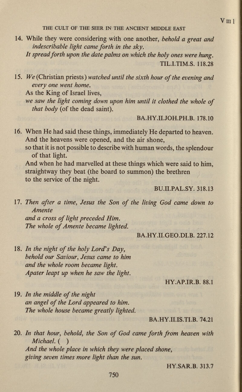 THE CULT OF THE SEER IN THE ANCIENT MIDDLE EAST V III 1 14. While they were considering with one another, behold a great and indescribable light came forth in the sky. It spread forth upon the date palms on which the holy ones were hung. TIL.I.TIM.S. 118.28 15. We (Christian priests) watched until the sixth hour of the evening and every one went home. As the King of Israel lives, we saw the light coming down upon him until it clothed the whole of that body (of the dead saint). BA.HY.II.JOH.PH.B. 178.10 16. When He had said these things, immediately He departed to heaven. And the heavens were opened, and the air shone, so that it is not possible to describe with human words, the splendour of that light. And when he had marvelled at these things which were said to him, straightway they beat (the board to summon) the brethren to the service of the night. BU.II.PAL.SY. 318.13 17. Then after a time, Jesus the Son of the living God came down to Amente and a cross of light preceded Him. The whole of Amente became lighted. BA.HY.II.GEO.DI.B. 227.12 18. In the night of the holy Lord's Day, behold our Saviour, Jesus came to him and the whole room became light. Apater leapt up when he saw the light. HY.AP.IR.B. 88.1 19. In the middle of the night an angel of the Lord appeared to him. The whole house became greatly lighted. BA.HY.II.IS.TI.B. 74.21 20. In that hour, behold, the Son of God came forth from heaven with Michael. ( ) And the whole place in which they were placed shone, giving seven times more light than the sun. HY.SAR.B. 313.7