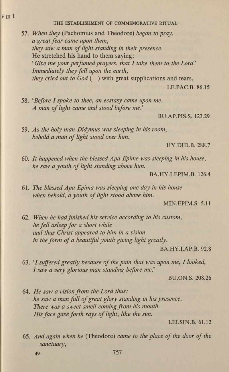 57. When they (Pachomius and Theodore) began to pray, a great fear came upon them, they saw a man of light standing in their presence. He stretched his hand to them saying: ' Give me your perfumed prayers, that I take them to the Lord' Immediately they fell upon the earth, they cried out to God ( ) with great supplications and tears. LE.PAC.B. 86.15 58. ' Before I spoke to thee, an ecstasy came upon me. A man of light came and stood before me.'' BU.AP.PIS.S. 123.29 59. As the holy man Didymus was sleeping in his room, behold a man of light stood over him. HY.DID.B. 288.7 60. It happened when the blessed Apa Epime was sleeping in his house, he saw a youth of light standing above him. BA.HY.I.EPIM.B. 126.4 61. The blessed Apa Epima was sleeping one day in his house when behold, a youth of light stood above him. MIN.EPIM.S. 5.11 62. When he had finished his service according to his custom, he fell asleep for a short while and thus Christ appeared to him in a vision in the form of a beautiful youth giving light greatly. BA.HY.I.AP.B. 92.8 63. '/ suffered greatly because of the pain that was upon me, I looked, I saw a very glorious man standing before me.'' BU.ON.S. 208.26 64. He saw a vision from the Lord thus: he saw a man full of great glory standing in his presence. There was a sweet smell coming from his mouth. His face gave forth rays of light, like the sun. LEI.SIN.B. 61.12 65. And again when he (Theodore) came to the place of the door of the sanctuary, 49 757