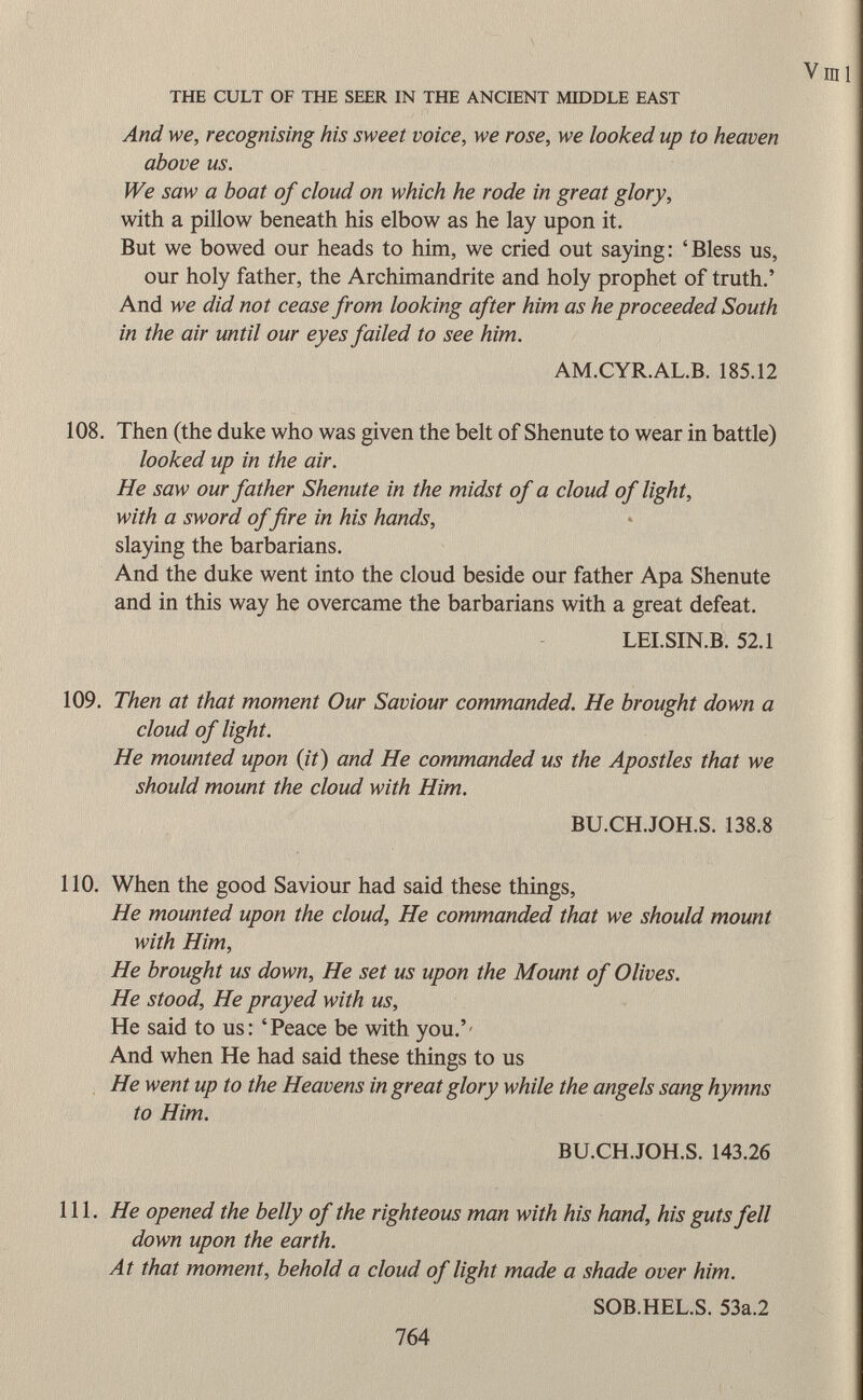 And we, recognising his sweet voice, we rose, we looked up to heaven above us. We saw a boat of cloud on which he rode in great glory, with a pillow beneath his elbow as he lay upon it. But we bowed our heads to him, we cried out saying: 'Bless us, our holy father, the Archimandrite and holy prophet of truth.' And we did not cease from looking after him as he proceeded South in the air until our eyes failed to see him. AM.CYR.AL.B. 185.12 108. Then (the duke who was given the belt of Shenute to wear in battle) looked up in the air. He saw our father Shenute in the midst of a cloud of light, with a sword of fire in his hands, slaying the barbarians. And the duke went into the cloud beside our father Apa Shenute and in this way he overcame the barbarians with a great defeat. LEI.SIN.B. 52.1 109. Then at that moment Our Saviour commanded. He brought down a cloud of light. He mounted upon (it) and He commanded us the Apostles that we should mount the cloud with Him. BU.CH.JOH.S. 138.8 110. When the good Saviour had said these things, He mounted upon the cloud, He commanded that we should mount with Him, He brought us down, He set us upon the Mount of Olives. He stood, He prayed with us, He said to us: 'Peace be with you.'' And when He had said these things to us He went up to the Heavens in great glory while the angels sang hymns to Him. BU.CH.JOH.S. 143.26 111. He opened the belly of the righteous man with his hand, his guts fell down upon the earth. At that moment, behold a cloud of light made a shade over him. SOB.HEL.S. 53a.2