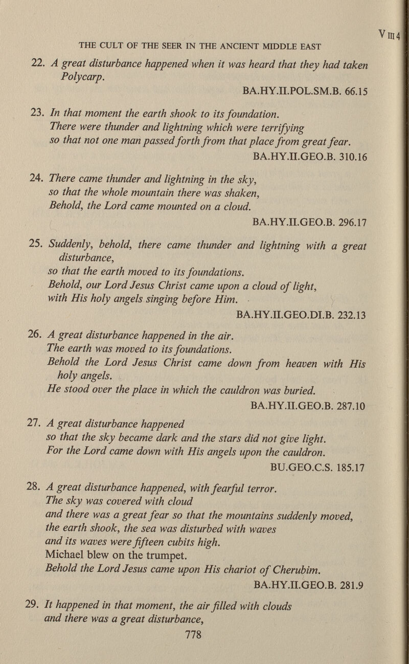 V ni4 THE CULT OF THE SEER IN THE ANCIENT MIDDLE EAST 22. A great disturbance happened when it was heard that they had taken Poly car p. BA.HY.II.POL.SM.B. 66.15 23. In that moment the earth shook to its foundation. There were thunder and lightning which were terrifying so that not one man passed forth from that place from great fear. BA.HY.II.GEO.B. 310.16 24. There came thunder and lightning in the sky, so that the whole mountain there was shaken, Behold, the Lord came mounted on a cloud. BA.HY.II.GEO.B. 296.17 25. Suddenly, behold, there came thunder and lightning with a great disturbance, so that the earth moved to its foundations. Behold, our Lord Jesus Christ came upon a cloud of light, with His holy angels singing before Him. BA.HY.II.GEO.DI.B. 232.13 26. A great disturbance happened in the air. The earth was moved to its foundations. Behold the Lord Jesus Christ came down from heaven with His holy angels. He stood over the place in which the cauldron was buried. BA.HY.II.GEO.B. 287.10 27. A great disturbance happened so that the sky became dark and the stars did not give light. For the Lord came down with His angels upon the cauldron. BU.GEO.C.S. 185.17 28. A great disturbance happened, with fearful terror. The sky was covered with cloud and there was a great fear so that the mountains suddenly moved, the earth shook, the sea was disturbed with waves and its waves were fifteen cubits high. Michael blew on the trumpet. Behold the Lord Jesus came upon His chariot of Cherubim. BA.HY.II.GEO.B. 281.9 29. It happened in that moment, the air filled with clouds and there was a great disturbance, 778