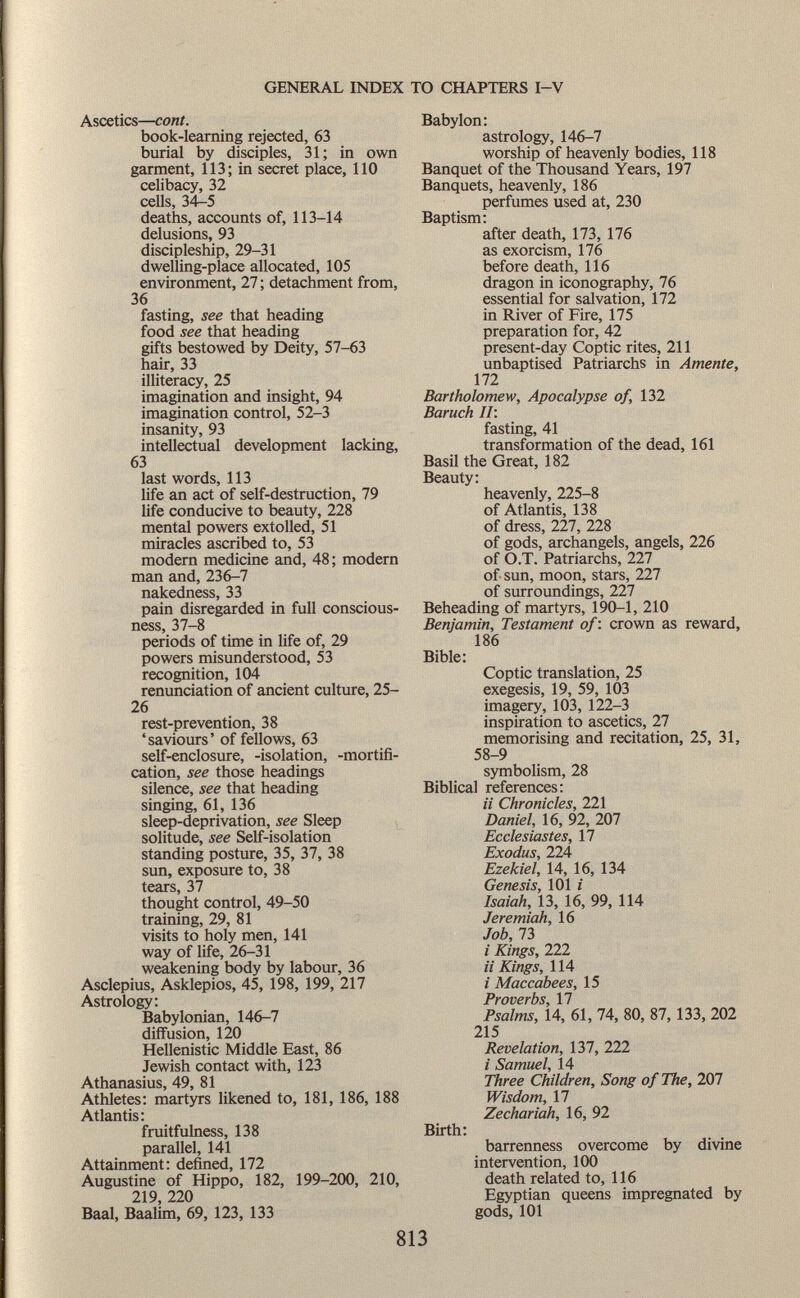 Ascetics— coni. book-learning rejected, 63 burial by disciples, 31; in own garment, 113; in secret place, 110 celibacy, 32 cells, 34-5 deaths, accounts of, 113-14 delusions, 93 discipleship, 29-31 dwelling-place allocated, 105 environment, 27 ; detachment from, 36 fasting, see that heading food see that heading gifts bestowed by Deity, 57-63 hair, 33 illiteracy, 25 imagination and insight, 94 imagination control, 52-3 insanity, 93 intellectual development lacking, 63 last words, 113 life an act of self-destruction, 79 life conducive to beauty, 228 mental powers extolled, 51 miracles ascribed to, 53 modern medicine and, 48; modern man and, 236-7 nakedness, 33 pain disregarded in full conscious ness, 37-8 periods of time in life of, 29 powers misunderstood, 53 recognition, 104 renunciation of ancient culture, 25- 26 rest-prevention, 38 'saviours' of fellows, 63 self-enclosure, -isolation, -mortifi cation, see those headings silence, see that heading singing, 61, 136 sleep-deprivation, see Sleep solitude, see Self-isolation standing posture, 35, 37, 38 sun, exposure to, 38 tears, 37 thought control, 49-50 training, 29, 81 visits to holy men, 141 way of life, 26-31 weakening body by labour, 36 Asclepius, Asklepios, 45, 198, 199, 217 Astrology: Babylonian, 146-7 diffusion, 120 Hellenistic Middle East, 86 Jewish contact with, 123 Athanasius, 49, 81 Athletes: martyrs likened to, 181, 186, 188 Atlantis: fruitfulness, 138 parallel, 141 Attainment: defined, 172 Augustine of Hippo, 182, 199-200, 210, 219, 220 Baal, Baalim, 69, 123, 133 Babylon: astrology, 146-7 worship of heavenly bodies, 118 Banquet of the Thousand Years, 197 Banquets, heavenly, 186 perfumes used at, 230 Baptism: after death, 173, 176 as exorcism, 176 before death, 116 dragon in iconography, 76 essential for salvation, 172 in River of Fire, 175 preparation for, 42 present-day Coptic rites, 211 unbaptised Patriarchs in Amente, 172 Bartholomew, Apocalypse of, 132 Baruch II: fasting, 41 transformation of the dead, 161 Basil the Great, 182 Beauty: heavenly, 225-8 of Atlantis, 138 of dress, 227, 228 of gods, archangels, angels, 226 of O.T. Patriarchs, 227 of sun, moon, stars, 227 of surroundings, 227 Beheading of martyrs, 190-1, 210 Benjamin, Testament of : crown as reward, 186 Bible: Coptic translation, 25 exegesis, 19, 59, 103 imagery, 103, 122-3 inspiration to ascetics, 27 memorising and recitation, 25, 31, 58-9 symbolism, 28 Biblical references: i i Chronicles, 221 Daniel, 16, 92, 207 Ecclesiastes, 17 Exodus, 224 Ezekiel, 14, 16, 134 Genesis, 101 i Isaiah, 13, 16, 99, 114 Jeremiah, 16 Job, 73 i Kings, 222 i i Kings, 114 i Maccabees, 15 Proverbs, 17 Psalms, 14, 61, 74, 80, 87, 133, 202 215 Revelation, 137, 222 i Samuel, 14 Three Children, Song of The, 207 Wisdom, 17 Zechariah, 16, 92 Birth: barrenness overcome by divine intervention, 100 death related to, 116 Egyptian queens impregnated by gods, 101