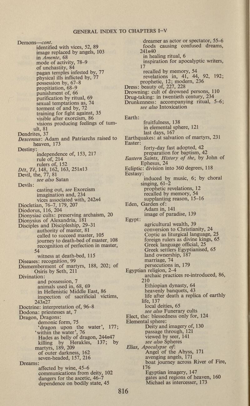 Demons— coni. identified with vices, 52, 89 image replaced by angels, 103 in Amente, 68 mode of activity, 78-9 of unchastity, 84 pagan temples infested by, 77 physical ills inflicted by, 77 possession by, 67-8 propitiation, 68-9 punishment of, 66 purification by ritual, 69 sexual temptations as, 74 torment of and by, 72 training for fight against, 35 visible after exorcism, 86 visions producing feelings of tum ult, 81 Dendrites, 37 Descensus : Adam and Patriarchs raised to heaven, 173 Destiny: independence of, 153, 217 rule of, 214 rulers of, 152 Dët, Tê, 148, 162, 163, 251«13 Devil, the, 77, 81 see also Satan Devils : casting out, see Exorcism imagination and, 234 vices associated with, 242«4 Diocletian, 76-7, 179, 207 Diodorus, 116, 204 Dionysiac cults: preserving archaism, 20 Dionysius of Alexandria, 181 Disciples and Discipleship, 29-31 authority of master, 81 called to succeed master, 105 journey to death-bed of master, 108 recognition of perfection in master, 54 witness at death-bed, 115 Diseases: recognition, 99 Dismemberment of martyrs, 188, 202; of Osiris by Seth, 211 Divination: and possession, 7 animals used in, 68, 69 in Hellenistic Middle East, 86 inspection of sacrificial victims, 243«27 Doctrine: interpretation of, 96-8 Dodona: priestesses at, 7 Dragon, Dragons: demonic form, 75 'dragon upon the water', 177; 'within the water', 76 Hades as belly of dragon, 244«47 killing by Herakles, 137; by martyrs, 189, 209 of outer darkness, 162 seven-headed, 157, 216 Dreams: affected by wine, 45-6 communications from deity, 102 dangers for the ascetic, 46-7 dependence on bodily state, 45 dreamer as actor or spectator, 55-6 foods causing confused dreams, 241«40 in healing ritual, 6 inspiration for apocalyptic writers, 17 recalled by memory, 54 revelations in, 41, 44, 92, 192; prophetic, 12; modern, 236 Dress: beauty of, 227, 228 Drowning: cult of drowned persons, 110 Drug-taking: in twentieth century, 234 Drunkenness: accompanying ritual, 5-6; see also Intoxication Earth: fruitfulness, 138 in elemental sphere, 121 last days, 167 Earthquakes: at salvation of martyrs, 231 Easter: forty-day fast adopted, 42 preparation for baptism, 42 Eastern Saints, History of the, by John of Ephesus, 24 Ecliptic: division into 360 degrees, 118 Ecstasy: induced by music, 6; by choral singing, 61-2 prophetic revelations, 12 recalled by memory, 54 supplanting reason, 15-16 Eden, Garden of : Adam in, 141 image of paradise, 139 Egypt: agricultural wealth, 39 conversion to Christianity, 24 Coptic as liturgical language, 25 foreign rulers as divine kings, 65 Greek language official, 25 Greek settlers Egyptianised, 65 land ownership, 187 marriage, 74 persecutions in, 179 Egyptian religion, 2-4 archaic practices re-introduced, 86, 210 Ethiopian dynasty, 64 heavenly banquets, 43 life after death a replica of earthly life, 137 local deities, 65 see also Funerary cults Elect, the: blessedness only for, 124 Elemental sphere: Deity and imagery of, 130 passage through, 121 viewed by seer, 141 see also Spheres Elias, Apocalypse of: Angel of the Abyss, 171 avenging angels, 171 boat journey across River of Fire, 176 Egyptian imagery, 147 gates and regions of heaven, 160 Michael as intercesser, 173