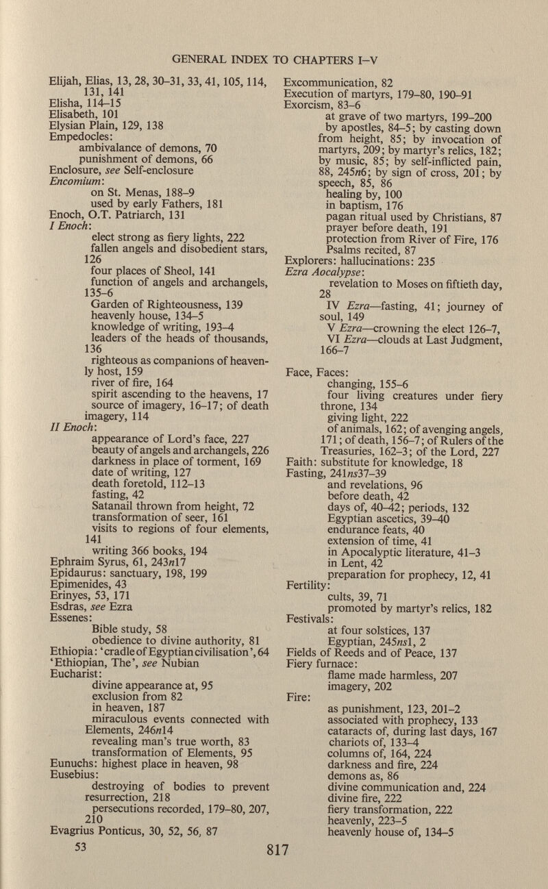 Elijah, Elias, 13, 28, 30-31, 33, 41,105,114, 131, 141 Elisha, 114—15 Elisabeth, 101 Elysian Plain, 129, 138 Empedocles: ambivalance of demons, 70 punishment of demons, 66 Enclosure, see Self-enclosure Encomium: on St. Menas, 188-9 used by early Fathers, 181 Enoch, O.T. Patriarch, 131 I Enoch: elect strong as fiery lights, 222 fallen angels and disobedient stars, 126 four places of Sheol, 141 function of angels and archangels, 135-6 Garden of Righteousness, 139 heavenly house, 134-5 knowledge of writing, 193-4 leaders of the heads of thousands, 136 righteous as companions of heaven ly host, 159 river of fire, 164 spirit ascending to the heavens, 17 source of imagery, 16-17; of death imagery, 114 II Enoch'. appearance of Lord's face, 227 beauty of angels and archangels, 226 darkness in place of torment, 169 date of writing, 127 death foretold, 112-13 fasting, 42 Satanail thrown from height, 72 transformation of seer, 161 visits to regions of four elements, 141 writing 366 books, 194 Ephraim Syrus, 61, 243«17 Epidaurus: sanctuary, 198, 199 Epimenides, 43 Erinyes, 53, 171 Esdras, see Ezra Essenes: Bible study, 58 obedience to divine authority, 81 Ethiopia : ' cradle of Egyptian civilisation ', 64 'Ethiopian, The', see Nubian Eucharist: divine appearance at, 95 exclusion from 82 in heaven, 187 miraculous events connected with Elements, 246«14 revealing man's true worth, 83 transformation of Elements, 95 Eunuchs: highest place in heaven, 98 Eusebius: destroying of bodies to prevent resurrection, 218 persecutions recorded, 179-80, 207, 210 Evagrius Ponticus, 30, 52, 56, 87 Excommunication, 82 Execution of martyrs, 179-80, 190-91 Exorcism, 83-6 at grave of two martyrs, 199-200 by apostles, 84-5 ; by casting down from height, 85; by invocation of martyrs, 209; by martyr's relics, 182; by music, 85; by self-inflicted pain, 88, 245«6; by sign of cross, 201 ; by speech, 85, 86 healing by, 100 in baptism, 176 pagan ritual used by Christians, 87 prayer before death, 191 protection from River of Fire, 176 Psalms recited, 87 Explorers: hallucinations: 235 Ezra Aocalypse : revelation to Moses on fiftieth day, 28 IV Ezra —fasting, 41; journey of soul, 149 V Ezra —crowning the elect 126-7, VI Ezra —clouds at Last Judgment, 166-7 Face, Faces: changing, 155-6 four living creatures under fiery throne, 134 giving light, 222 of animals, 162; of avenging angels, 171 ; of death, 156-7; of Rulers of the Treasuries, 162-3; of the Lord, 227 Faith: substitute for knowledge, 18 Fasting, 241 «537-39 and revelations, 96 before death, 42 days of, 40-42; periods, 132 Egyptian ascetics, 39-40 endurance feats, 40 extension of time, 41 in Apocalyptic literature, 41-3 in Lent, 42 preparation for prophecy, 12, 41 Fertility: cults, 39, 71 promoted by martyr's relics, 182 Festivals: at four solstices, 137 Egyptian, 245«.vl, 2 Fields of Reeds and of Peace, 137 Fiery furnace: flame made harmless, 207 imagery, 202 Fire: as punishment, 123, 201-2 associated with prophecy, 133 cataracts of, during last days, 167 chariots of, 133-4 columns of, 164, 224 darkness and fire, 224 demons as, 86 divine communication and, 224 divine fire, 222 fiery transformation, 222 heavenly, 223-5 heavenly house of, 134-5 53 817