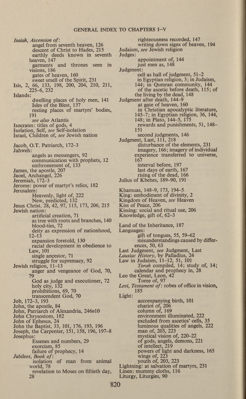 Isaiah, Ascension of : angel from seventh heaven, 126 descent of Christ to Hades, 215 earthly deeds known in seventh heaven, 147 garments and thrones seen in visions, 186 gates of heaven, 160 sweet smell of the Spirit, 231 Isis, 2, 66, 133, 198, 200, 204, 210, 211, 225-6, 232 Islands: dwelling places of holy men, 141 Isles of the Blest, 137 resting places of martyrs' bodies, 191 see also Atlantis Isocrates : titles of gods, 4 Isolation, Self, see Self-isolation Israel, Children of, see Jewish nation Jacob, O.T. Patriarch, 172-3 Jahweh: angels as messengers, 92 communication with prophets, 12 enthronement of, 133 James, the apostle, 207 Jaoel, Archangel, 226 Jeremiah, 172-3 Jerome: power of martyr's relics, 182 Jerusalem: Heavenly, light of, 222 New, predicted, 132 Jesus Christ, 28, 42, 97, 115, 173, 206, 215 Jewish nation: artificial creation, 71 as tree with roots and branches, 140 blood-ties, 72 deity as expression of nationhood, 12-13 expansion foretold, 130 racial development in obedience to Law, 101 single ancestor, 71 struggle for supremacy, 92 Jewish religion, 11-13 anger and vengeance of God, 70, 79 God as judge and executioner, 72 holy city, 132 prohibitions, 69, 70 transcendent God, 70 Job, 172-3, 193 John, the apostle, 84 John, Patriarch of Alexandria, 246« 10 John Chrysostom. 182 John of Ephesus, 24 John the Baptist, 33, 101, 176, 193, 196 Joseph, the Carpenter, 151, 158, 196, 197-8 Josephus: Essenes and numbers, 29 exorcism, 85 failure of prophecy, 14 Jubilees, Book of : isolation of man from animal world, 78 revelation to Moses on fiftieth day, 28 righteousness recorded, 147 writing down signs of heaven, 194 Judaism, see Jewish religion Judges: appointment of, 144 just men as, 148 Judgment: cell as hall of judgment, 51-2 in Egyptian religion, 3 ; in Judaism, 144; in Qumran community, 144 of the ascetic before death, 115; of the living by the dead, 148 Judgment after death, 144-9 at gate of heaven, 160 in Christian apocalyptic literature, 145-7; in Egyptian religion, 36, 144, 148; in Plato, 144-5, 175 rewards and punishments, 51, 148— 151 second judgments, 146 Judgment, Last, 111, 218 disturbance of the elements, 231 imagery, 166; imagery of individual experience transferred to universe, 167 interval before, 197 last days of earth, 167 rising of the dead, 166 Julius of Kbehes, 189-90, 191 Khamuas, 148-9, 173, 194-5 King: embodiment of divinity, 2 Kingdom of Heaven, see Heaven Kiss of Peace, 206 Kissing: social and ritual use, 206 Knowledge, gift of, 62-3 Land of the Inheritance, 187 Languages: gift of tongues, 55, 59-62 misunderstandings caused by differ ences, 50, 63 Last Judgment, see Judgment, Last Lausiac History, by Palladius, 24 Law in Judaism, 11-12, 51, 101 Torah compiled, 14; study of, 14; calendar and prophecy in, 28 Leo the Great, Leon, 42 Tome of, 97 Levi, Testament of : robes of office in vision, 185 Light: accompanying birth, 101 chariot of, 206 column of, 169 environment illuminated, 222 excluded from ascetics' cells, 35 luminous qualities of angels, 222 man of, 203, 223 mystical vision of, 220-22 of gods, angels, demons, 221 of intellect, 219 powers of light and darkness, 165 wings of, 223 youth of, 203, 223 Lightning: at salvation of martyrs, 231 Linen: mummy cloths, 116 Liturgy, Liturgies, 90